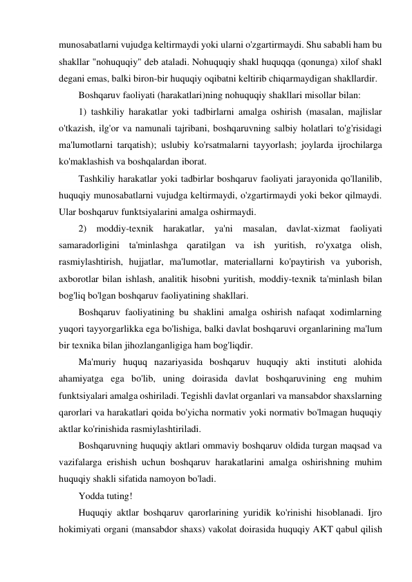 munosabatlarni vujudga keltirmaydi yoki ularni o'zgartirmaydi. Shu sababli ham bu 
shakllar "nohuquqiy" deb ataladi. Nohuquqiy shakl huquqqa (qonunga) xilof shakl 
degani emas, balki biron-bir huquqiy oqibatni keltirib chiqarmaydigan shakllardir. 
Boshqaruv faoliyati (harakatlari)ning nohuquqiy shakllari misollar bilan: 
1) tashkiliy harakatlar yoki tadbirlarni amalga oshirish (masalan, majlislar 
o'tkazish, ilg'or va namunali tajribani, boshqaruvning salbiy holatlari to'g'risidagi 
ma'lumotlarni tarqatish); uslubiy ko'rsatmalarni tayyorlash; joylarda ijrochilarga 
ko'maklashish va boshqalardan iborat. 
Tashkiliy harakatlar yoki tadbirlar boshqaruv faoliyati jarayonida qo'llanilib, 
huquqiy munosabatlarni vujudga keltirmaydi, o'zgartirmaydi yoki bekor qilmaydi. 
Ular boshqaruv funktsiyalarini amalga oshirmaydi. 
2) moddiy-texnik harakatlar, ya'ni masalan, davlat-xizmat faoliyati 
samaradorligini ta'minlashga qaratilgan va ish yuritish, ro'yxatga olish, 
rasmiylashtirish, hujjatlar, ma'lumotlar, materiallarni ko'paytirish va yuborish, 
axborotlar bilan ishlash, analitik hisobni yuritish, moddiy-texnik ta'minlash bilan 
bog'liq bo'lgan boshqaruv faoliyatining shakllari. 
Boshqaruv faoliyatining bu shaklini amalga oshirish nafaqat xodimlarning 
yuqori tayyorgarlikka ega bo'lishiga, balki davlat boshqaruvi organlarining ma'lum 
bir texnika bilan jihozlanganligiga ham bog'liqdir. 
Ma'muriy huquq nazariyasida boshqaruv huquqiy akti instituti alohida 
ahamiyatga ega bo'lib, uning doirasida davlat boshqaruvining eng muhim 
funktsiyalari amalga oshiriladi. Tegishli davlat organlari va mansabdor shaxslarning 
qarorlari va harakatlari qoida bo'yicha normativ yoki normativ bo'lmagan huquqiy 
aktlar ko'rinishida rasmiylashtiriladi. 
Boshqaruvning huquqiy aktlari ommaviy boshqaruv oldida turgan maqsad va 
vazifalarga erishish uchun boshqaruv harakatlarini amalga oshirishning muhim 
huquqiy shakli sifatida namoyon bo'ladi. 
Yodda tuting! 
Huquqiy aktlar boshqaruv qarorlarining yuridik ko'rinishi hisoblanadi. Ijro 
hokimiyati organi (mansabdor shaxs) vakolat doirasida huquqiy AKT qabul qilish 
