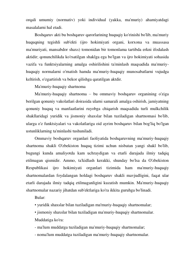 orqali umumiy (normativ) yoki individual (yakka, ma'muriy) ahamiyatdagi 
masalalarni hal etadi. 
Boshqaruv akti bu boshqaruv qarorlarining huquqiy ko'rinishi bo'lib, ma'muriy 
huquqning tegishli sub'ekti (ijro hokimiyati organi, korxona va muassasa 
ma'muriyati, mansabdor shaxs) tomonidan bir tomonlama tartibda erkni ifodalash 
aktidir; qonunchilikda ko'rsatilgan shaklga ega bo'lgan va ijro hokimiyati sohasida 
vazifa va funktsiyalarning amalga oshirilishini ta'minlash maqsadida ma'muriy-
huquqiy normalarni o'rnatish hamda ma'muriy-huquqiy munosabatlarni vujudga 
keltirish, o'zgartirish va bekor qilishga qaratilgan aktdir. 
Ma'muriy-huquqiy shartnoma 
Ma'muriy-huquqiy shartnoma – bu ommaviy boshqaruv organining o'ziga 
berilgan qonuniy vakolatlari doirasida ularni samarali amalga oshirish, jamiyatning 
qonuniy huquq va manfaatlarini ruyobga chiqarish maqsadida turli mulkchilik 
shakllaridagi yuridik va jismoniy shaxslar bilan tuziladigan shartnomasi bo'lib, 
ularga o'z funktsiyalari va vakolatlariga oid ayrim boshqaruv bilan bog'liq bo'lgan 
ustunliklarning ta'minlashi tushuniladi. 
Ommaviy boshqaruv organlari faoliyatida boshqaruvning ma'muriy-huquqiy 
shartnoma shakli O'zbekiston huquq tizimi uchun nisbatan yangi shakl bo'lib, 
bugungi kunda amaliyotda kam uchraydigan va etarli darajada ilmiy tadqiq 
etilmagan qismidir. Ammo, ta'kidlash kerakki, shunday bo'lsa da O'zbekiston 
Respublikasi 
ijro 
hokimiyati 
organlari 
tizimida 
ham 
ma'muriy-huquqiy 
shartnomalardan foydalangan holdagi boshqaruv shakli mavjudligini, faqat ular 
etarli darajada ilmiy tadqiq etilmaganligini kuzatish mumkin. Ma'muriy-huquqiy 
shartnomalar nazariy jihatdan sub'ektlariga ko'ra ikkita guruhga bo'linadi. 
Bular: 
• yuridik shaxslar bilan tuziladigan ma'muriy-huquqiy shartnomalar; 
• jismoniy shaxslar bilan tuziladigan ma'muriy-huquqiy shartnomalar. 
Muddatiga ko'ra: 
- ma'lum muddatga tuziladigan ma'muriy-huquqiy shartnomalar; 
- noma'lum muddatga tuziladigan ma'muriy-huquqiy shartnomalar. 
