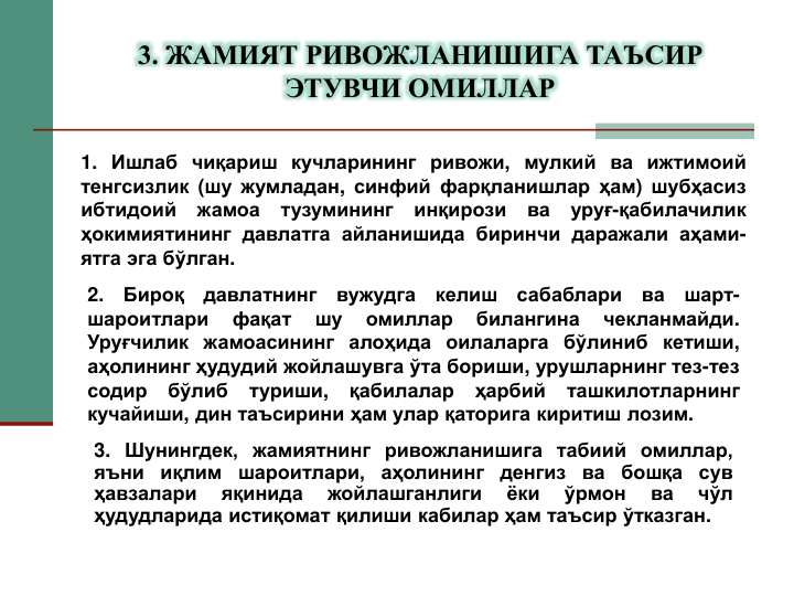 1. Ишлаб чиқариш кучларининг ривожи, мулкий ва ижтимоий
тенгсизлик (шу жумладан, синфий фарқланишлар ҳам) шубҳасиз
ибтидоий
жамоа
тузумининг
инқирози
ва
уруғ-қабилачилик
ҳокимиятининг давлатга айланишида биринчи даражали аҳами-
ятга эга бўлган.
2.
Бироқ
давлатнинг
вужудга
келиш
сабаблари
ва
шарт-
шароитлари
фақат
шу
омиллар
билангина
чекланмайди.
Уруғчилик жамоасининг алоҳида оилаларга бўлиниб кетиши,
аҳолининг ҳудудий жойлашувга ўта бориши, урушларнинг тез-тез
содир
бўлиб
туриши,
қабилалар
ҳарбий
ташкилотларнинг
кучайиши, дин таъсирини ҳам улар қаторига киритиш лозим.
3. Шунингдек, жамиятнинг ривожланишига табиий омиллар,
яъни
иқлим
шароитлари,
аҳолининг
денгиз
ва
бошқа
сув
ҳавзалари
яқинида
жойлашганлиги
ёки
ўрмон
ва
чўл
ҳудудларида истиқомат қилиши кабилар ҳам таъсир ўтказган.
3. ЖАМИЯТ РИВОЖЛАНИШИГА ТАЪСИР 
ЭТУВЧИ ОМИЛЛАР

