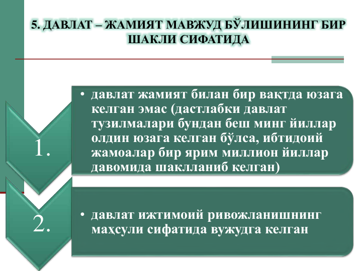 1.
• давлат жамият билан бир вақтда юзага 
келган эмас (дастлабки давлат 
тузилмалари бундан беш минг йиллар 
олдин юзага келган бўлса, ибтидоий 
жамоалар бир ярим миллион йиллар 
давомида шаклланиб келган)
2.
• давлат ижтимоий ривожланишнинг 
маҳсули сифатида вужудга келган
5. ДАВЛАТ – ЖАМИЯТ МАВЖУД БЎЛИШИНИНГ БИР 
ШАКЛИ СИФАТИДА
