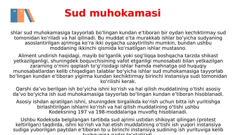Sud muhokamasi
shlar sud muhokamasiga tayyorlab bo‘lingan kundan e’tiboran bir oydan kechiktirmay sud 
tomonidan ko‘riladi va hal qilinadi. Bu muddat o‘ta murakkab ishlar bo‘yicha sudyaning 
asoslantirilgan ajrimiga ko‘ra ikki oygacha uzaytirilishi mumkin, bundan ushbu 
moddaning ikkinchi qismida ko‘rsatilgan ishlar mustasno.
Aliment undirish haqidagi, mayib bo‘lganlik yoki sog‘liqqa boshqacha tarzda shikast 
yetkazilganligi, shuningdek boquvchisining vafot etganligi munosabati bilan yetkazilgan 
zararning o‘rnini qoplash to‘g‘risidagi ishlar hamda mehnatga oid huquqiy 
munosabatlardan kelib chiqadigan talablar bo‘yicha ishlar sud muhokamasiga tayyorlab 
bo‘lingan kundan e’tiboran yigirma kundan kechiktirmay birinchi instansiya sudi tomonidan 
ko‘rilishi kerak.
Qarshi da’vo berilgan ish bo‘yicha ishni ko‘rish va hal qilish muddatining o‘tishi asosiy 
da’vo bo‘yicha ish sud muhokamasiga tayyorlab bo‘lingan kundan e’tiboran hisoblanadi.
Asosiy ishdan ajratilgan ishni, shuningdek birgalikda ko‘rish uchun bitta ish yuritishga 
birlashtirilgan ishlarni ko‘rish va hal qilish muddatining o‘tishi ushbu 
Kodeksning 197 va 198-moddalariga muvofiq hisoblanadi.
Ushbu Kodeksda belgilangan tartibda sud ajrimi ustidan shikoyat qilingan (protest 
keltirilgan) taqdirda, ishni ko‘rish va hal etish muddatining o‘tishi ish yuqori instansiya 
sudiga yuborilgan paytdan e’tiboran to u birinchi instansiya sudining ish yurituviga kelib 
tushguniga qadar to‘xtatiladi
