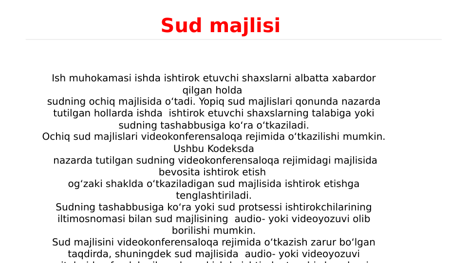 Ish muhokamasi ishda ishtirok etuvchi shaxslarni albatta xabardor 
qilgan holda 
sudning ochiq majlisida o‘tadi. Yopiq sud majlislari qonunda nazarda 
tutilgan hollarda ishda  ishtirok etuvchi shaxslarning talabiga yoki 
sudning tashabbusiga ko‘ra o‘tkaziladi.
Ochiq sud majlislari videokonferensaloqa rejimida o‘tkazilishi mumkin. 
Ushbu Kodeksda
 nazarda tutilgan sudning videokonferensaloqa rejimidagi majlisida 
bevosita ishtirok etish 
og‘zaki shaklda o‘tkaziladigan sud majlisida ishtirok etishga 
tenglashtiriladi.
Sudning tashabbusiga ko‘ra yoki sud protsessi ishtirokchilarining 
iltimosnomasi bilan sud majlisining  audio- yoki videoyozuvi olib 
borilishi mumkin.
Sud majlisini videokonferensaloqa rejimida o‘tkazish zarur bo‘lgan 
taqdirda, shuningdek sud majlisida  audio- yoki videoyozuvi 
it l
id
f
d l
il
d
d i hd
i hti
k
t
hi
h
l
i
Sud majlisi
