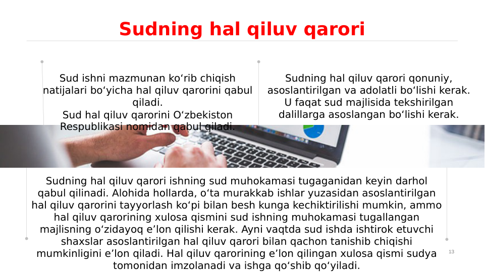 13
Sudning hal qiluv qarori
Sudning hal qiluv qarori ishning sud muhokamasi tugaganidan keyin darhol 
qabul qilinadi. Alohida hollarda, o‘ta murakkab ishlar yuzasidan asoslantirilgan 
hal qiluv qarorini tayyorlash ko‘pi bilan besh kunga kechiktirilishi mumkin, ammo 
hal qiluv qarorining xulosa qismini sud ishning muhokamasi tugallangan 
majlisning o‘zidayoq e’lon qilishi kerak. Ayni vaqtda sud ishda ishtirok etuvchi 
shaxslar asoslantirilgan hal qiluv qarori bilan qachon tanishib chiqishi 
mumkinligini e’lon qiladi. Hal qiluv qarorining e’lon qilingan xulosa qismi sudya 
tomonidan imzolanadi va ishga qo‘shib qo‘yiladi.
Sud ishni mazmunan ko‘rib chiqish 
natijalari bo‘yicha hal qiluv qarorini qabul 
qiladi.
Sud hal qiluv qarorini O‘zbekiston 
Respublikasi nomidan qabul qiladi.
Sudning hal qiluv qarori qonuniy, 
asoslantirilgan va adolatli bo‘lishi kerak. 
U faqat sud majlisida tekshirilgan 
dalillarga asoslangan bo‘lishi kerak.

