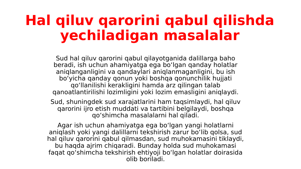 Hal qiluv qarorini qabul qilishda 
yechiladigan masalalar
Sud hal qiluv qarorini qabul qilayotganida dalillarga baho 
beradi, ish uchun ahamiyatga ega bo‘lgan qanday holatlar 
aniqlanganligini va qandaylari aniqlanmaganligini, bu ish 
bo‘yicha qanday qonun yoki boshqa qonunchilik hujjati 
qo‘llanilishi kerakligini hamda arz qilingan talab 
qanoatlantirilishi lozimligini yoki lozim emasligini aniqlaydi.
Sud, shuningdek sud xarajatlarini ham taqsimlaydi, hal qiluv 
qarorini ijro etish muddati va tartibini belgilaydi, boshqa 
qo‘shimcha masalalarni hal qiladi.
Agar ish uchun ahamiyatga ega bo‘lgan yangi holatlarni 
aniqlash yoki yangi dalillarni tekshirish zarur bo‘lib qolsa, sud 
hal qiluv qarorini qabul qilmasdan, sud muhokamasini tiklaydi, 
bu haqda ajrim chiqaradi. Bunday holda sud muhokamasi 
faqat qo‘shimcha tekshirish ehtiyoji bo‘lgan holatlar doirasida 
olib boriladi.
