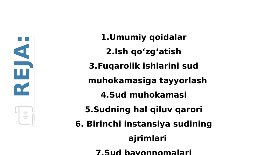 1.Umumiy qoidalar
2.Ish qo‘zg‘atish
3.Fuqarolik ishlarini sud 
muhokamasiga tayyorlash
4.Sud muhokamasi
5.Sudning hal qiluv qarori
6. Birinchi instansiya sudining 
ajrimlari
7.Sud bayonnomalari
REJA:
