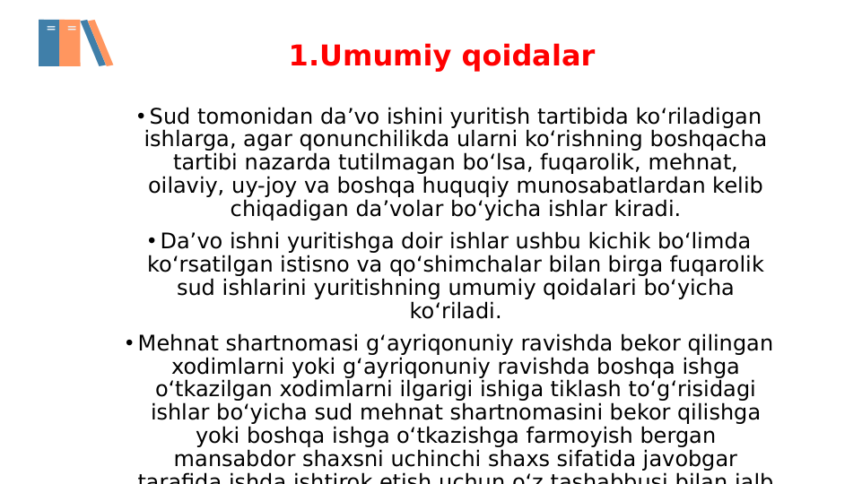 1.Umumiy qoidalar
• Sud tomonidan da’vo ishini yuritish tartibida ko‘riladigan 
ishlarga, agar qonunchilikda ularni ko‘rishning boshqacha 
tartibi nazarda tutilmagan bo‘lsa, fuqarolik, mehnat, 
oilaviy, uy-joy va boshqa huquqiy munosabatlardan kelib 
chiqadigan da’volar bo‘yicha ishlar kiradi.
• Da’vo ishni yuritishga doir ishlar ushbu kichik bo‘limda 
ko‘rsatilgan istisno va qo‘shimchalar bilan birga fuqarolik 
sud ishlarini yuritishning umumiy qoidalari bo‘yicha 
ko‘riladi.
• Mehnat shartnomasi g‘ayriqonuniy ravishda bekor qilingan 
xodimlarni yoki g‘ayriqonuniy ravishda boshqa ishga 
o‘tkazilgan xodimlarni ilgarigi ishiga tiklash to‘g‘risidagi 
ishlar bo‘yicha sud mehnat shartnomasini bekor qilishga 
yoki boshqa ishga o‘tkazishga farmoyish bergan 
mansabdor shaxsni uchinchi shaxs sifatida javobgar 
tarafida ishda ishtirok etish uchun o‘z tashabbusi bilan jalb
