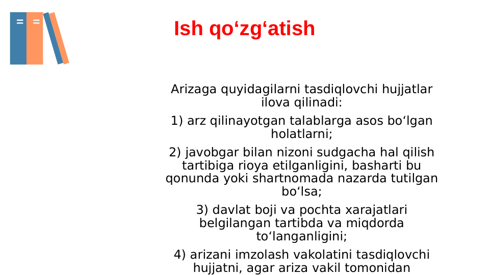 Arizaga quyidagilarni tasdiqlovchi hujjatlar 
ilova qilinadi:
1) arz qilinayotgan talablarga asos bo‘lgan 
holatlarni;
2) javobgar bilan nizoni sudgacha hal qilish 
tartibiga rioya etilganligini, basharti bu 
qonunda yoki shartnomada nazarda tutilgan 
bo‘lsa;
3) davlat boji va pochta xarajatlari 
belgilangan tartibda va miqdorda 
to‘langanligini;
4) arizani imzolash vakolatini tasdiqlovchi 
hujjatni, agar ariza vakil tomonidan 
Ish qo‘zg‘atish
