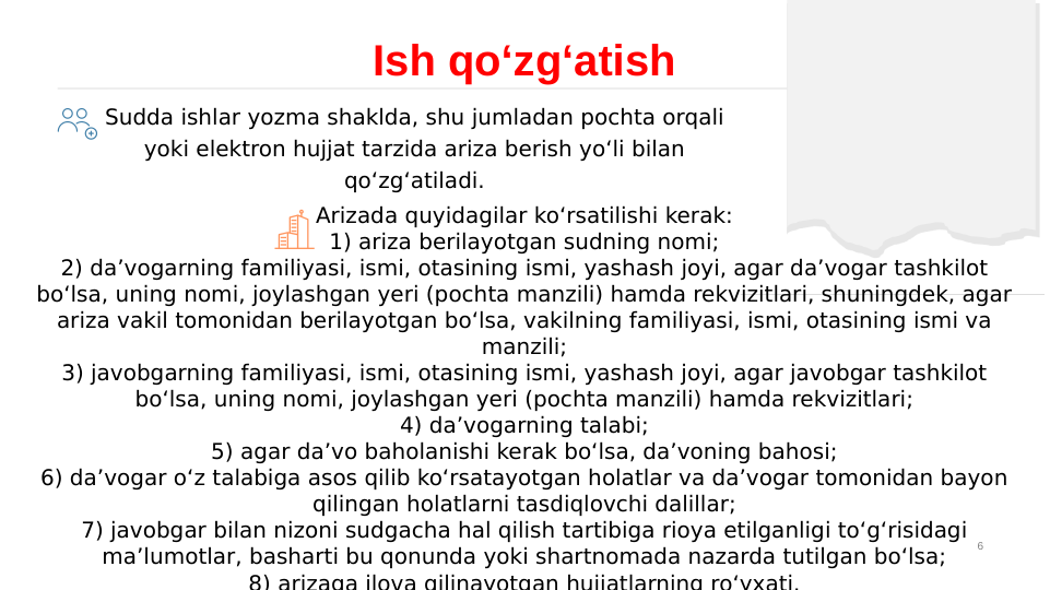 6
Ish qo‘zg‘atish
Sudda ishlar yozma shaklda, shu jumladan pochta orqali 
yoki elektron hujjat tarzida ariza berish yo‘li bilan 
qo‘zg‘atiladi.
Arizada quyidagilar ko‘rsatilishi kerak:
1) ariza berilayotgan sudning nomi;
2) da’vogarning familiyasi, ismi, otasining ismi, yashash joyi, agar da’vogar tashkilot 
bo‘lsa, uning nomi, joylashgan yeri (pochta manzili) hamda rekvizitlari, shuningdek, agar 
ariza vakil tomonidan berilayotgan bo‘lsa, vakilning familiyasi, ismi, otasining ismi va 
manzili;
3) javobgarning familiyasi, ismi, otasining ismi, yashash joyi, agar javobgar tashkilot 
bo‘lsa, uning nomi, joylashgan yeri (pochta manzili) hamda rekvizitlari;
4) da’vogarning talabi;
5) agar da’vo baholanishi kerak bo‘lsa, da’voning bahosi;
6) da’vogar o‘z talabiga asos qilib ko‘rsatayotgan holatlar va da’vogar tomonidan bayon 
qilingan holatlarni tasdiqlovchi dalillar;
7) javobgar bilan nizoni sudgacha hal qilish tartibiga rioya etilganligi to‘g‘risidagi 
ma’lumotlar, basharti bu qonunda yoki shartnomada nazarda tutilgan bo‘lsa;
8) arizaga ilova qilinayotgan hujjatlarning ro‘yxati.
