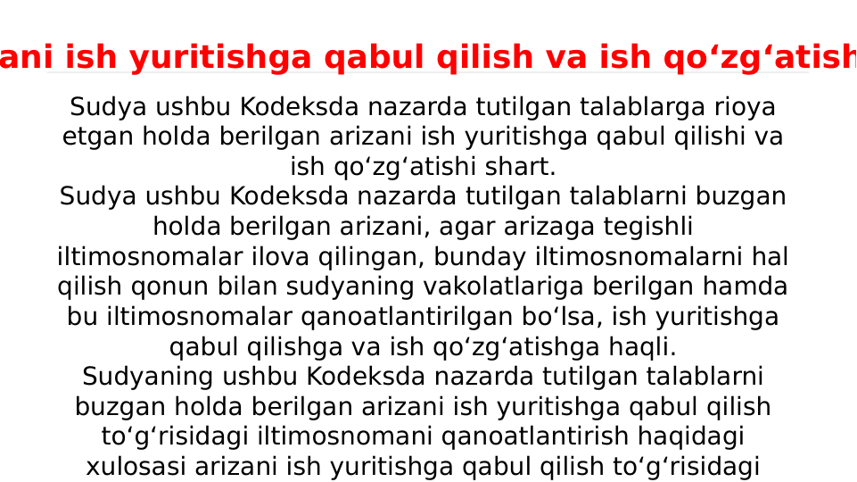 Sudya ushbu Kodeksda nazarda tutilgan talablarga rioya 
etgan holda berilgan arizani ish yuritishga qabul qilishi va 
ish qo‘zg‘atishi shart.
Sudya ushbu Kodeksda nazarda tutilgan talablarni buzgan 
holda berilgan arizani, agar arizaga tegishli 
iltimosnomalar ilova qilingan, bunday iltimosnomalarni hal 
qilish qonun bilan sudyaning vakolatlariga berilgan hamda 
bu iltimosnomalar qanoatlantirilgan bo‘lsa, ish yuritishga 
qabul qilishga va ish qo‘zg‘atishga haqli.
Sudyaning ushbu Kodeksda nazarda tutilgan talablarni 
buzgan holda berilgan arizani ish yuritishga qabul qilish 
to‘g‘risidagi iltimosnomani qanoatlantirish haqidagi 
xulosasi arizani ish yuritishga qabul qilish to‘g‘risidagi 
ani ish yuritishga qabul qilish va ish qo‘zg‘atish
