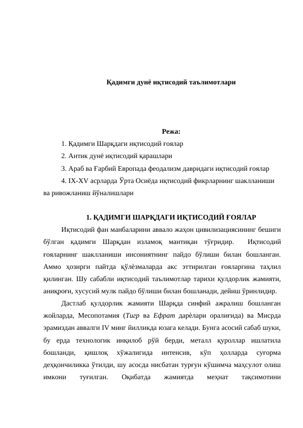 Қадимги дунё иқтисодий таълимотлари
Режа:
1. Қадимги Шарқдаги иқтисодий ғоялар 
2. Антик дунё иқтисодий қарашлари 
3. Араб ва Ғарбий Европада феодализм давридаги иқтисодий ғоялар 
4. IX-XV асрларда Ўрта Осиёда иқтисодий фикрларнинг шаклланиши 
ва ривожланиш йўналишлари 
1. ҚАДИМГИ ШАРҚДАГИ ИҚТИСОДИЙ ҒОЯЛАР
Иқтисодий фан манбаларини аввало жаҳон цивилизациясининг бешиги
бўлган  қадимги  Шарқдан  изламоқ  мантиқан  тўғридир.   Иқтисодий
ғояларнинг  шаклланиши  инсониятнинг  пайдо  бўлиши  билан  бошланган.
Аммо  ҳозирги  пайтда  қўлѐзмаларда  акс  эттирилган  ғояларгина  таҳлил
қилинган. Шу сабабли иқтисодий таълимотлар тарихи қулдорлик жамияти,
аниқроғи, хусусий мулк пайдо бўлиши билан бошланади, дейиш ўринлидир. 
Дастлаб  қулдорлик  жамияти  Шарқда  синфий  ажралиш  бошланган
жойларда, Месопотамия (Тигр  ва  Ефрат  дарѐлари оралиғида) ва Мисрда
эрамиздан аввалги IV минг йилликда юзага келади. Бунга асосий сабаб шуки,
бу  ерда  технологик  инқилоб  рўй  берди,  металл  қуроллар  ишлатила
бошланди,  қишлоқ  хўжалигида  интенсив,  кўп  ҳолларда  суғорма
деҳқончиликка ўтилди, шу асосда нисбатан турғун кўшимча маҳсулот олиш
имкони
 
туғилган.
 
Оқибатда
 
жамиятда
 
меҳнат
 
тақсимотини
