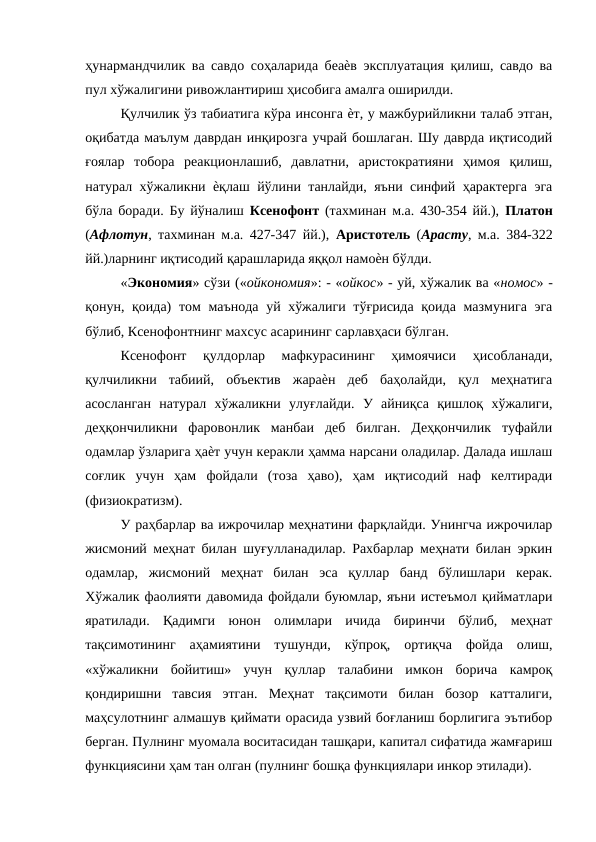 ҳунармандчилик ва савдо соҳаларида беаѐв эксплуатация қилиш, савдо ва
пул хўжалигини ривожлантириш ҳисобига амалга оширилди. 
Қулчилик ўз табиатига кўра инсонга ѐт, у мажбурийликни талаб этган,
оқибатда маълум даврдан инқирозга учрай бошлаган. Шу даврда иқтисодий
ғоялар  тобора  реакционлашиб,  давлатни,  аристократияни  ҳимоя  қилиш,
натурал хўжаликни ѐқлаш йўлини танлайди, яъни синфий ҳарактерга эга
бўла боради. Бу йўналиш  Ксенофонт  (тахминан м.а. 430-354 йй.),  Платон
(Афлотун, тахминан м.а. 427-347 йй.),  Аристотель  (Арасту, м.а. 384-322
йй.)ларнинг иқтисодий қарашларида яққол намоѐн бўлди. 
«Экономия» сўзи («ойкономия»: - «ойкос» - уй, хўжалик ва «номос» -
қонун, қоида) том  маънода уй хўжалиги тўғрисида қоида мазмунига эга
бўлиб, Ксенофонтнинг махсус асарининг сарлавҳаси бўлган. 
Ксенофонт  қулдорлар  мафкурасининг  ҳимоячиси  ҳисобланади,
қулчиликни  табиий,  объектив  жараѐн  деб  баҳолайди,  қул  меҳнатига
асосланган  натурал  хўжаликни  улуғлайди.  У  айниқса  қишлоқ  хўжалиги,
деҳқончиликни  фаровонлик  манбаи  деб  билган.  Деҳқончилик  туфайли
одамлар ўзларига ҳаѐт учун керакли ҳамма нарсани оладилар. Далада ишлаш
соғлик  учун  ҳам  фойдали  (тоза  ҳаво),  ҳам  иқтисодий  наф  келтиради
(физиократизм). 
У раҳбарлар ва ижрочилар меҳнатини фарқлайди. Унингча ижрочилар
жисмоний меҳнат билан шуғулланадилар. Рахбарлар меҳнати билан эркин
одамлар,  жисмоний  меҳнат  билан  эса  қуллар  банд  бўлишлари  керак.
Хўжалик фаолияти давомида фойдали буюмлар, яъни истеъмол қийматлари
яратилади.  Қадимги  юнон  олимлари  ичида  биринчи  бўлиб,  меҳнат
тақсимотининг  аҳамиятини  тушунди,  кўпроқ,  ортиқча  фойда  олиш,
«хўжаликни  бойитиш»  учун  қуллар  талабини  имкон  борича  камроқ
қондиришни  тавсия  этган.  Меҳнат  тақсимоти  билан  бозор  катталиги,
маҳсулотнинг алмашув қиймати орасида узвий боғланиш борлигига эътибор
берган. Пулнинг муомала воситасидан ташқари, капитал сифатида жамғариш
функциясини ҳам тан олган (пулнинг бошқа функциялари инкор этилади). 
