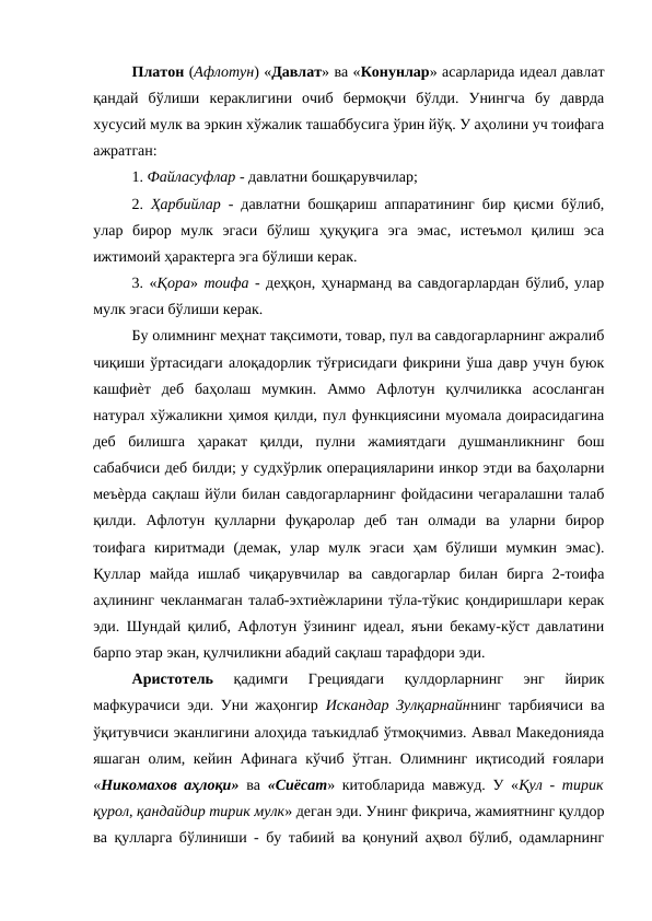 Платон (Афлотун) «Давлат» ва «Конунлар» асарларида идеал давлат
қандай  бўлиши  кераклигини  очиб  бермоқчи  бўлди.  Унингча  бу  даврда
хусусий мулк ва эркин хўжалик ташаббусига ўрин йўқ. У аҳолини уч тоифага
ажратган: 
1. Файласуфлар - давлатни бошқарувчилар; 
2.  Ҳарбийлар  - давлатни бошқариш аппаратининг бир қисми бўлиб,
улар  бирор  мулк  эгаси  бўлиш  ҳуқуқига  эга  эмас,  истеъмол  қилиш  эса
ижтимоий ҳарактерга эга бўлиши керак. 
3. «Қора» тоифа - деҳқон, ҳунарманд ва савдогарлардан бўлиб, улар
мулк эгаси бўлиши керак. 
Бу олимнинг меҳнат тақсимоти, товар, пул ва савдогарларнинг ажралиб
чиқиши ўртасидаги алоқадорлик тўғрисидаги фикрини ўша давр учун буюк
кашфиѐт  деб  баҳолаш  мумкин.  Аммо  Афлотун  қулчиликка  асосланган
натурал хўжаликни ҳимоя қилди, пул функциясини муомала доирасидагина
деб  билишга  ҳаракат  қилди,  пулни  жамиятдаги  душманликнинг  бош
сабабчиси деб билди; у судхўрлик операцияларини инкор этди ва баҳоларни
меъѐрда сақлаш йўли билан савдогарларнинг фойдасини чегаралашни талаб
қилди.  Афлотун  қулларни  фуқаролар  деб  тан  олмади  ва  уларни  бирор
тоифага  киритмади  (демак,  улар  мулк  эгаси  ҳам  бўлиши  мумкин  эмас).
Қуллар  майда  ишлаб  чиқарувчилар  ва  савдогарлар  билан  бирга  2-тоифа
аҳлининг чекланмаган талаб-эхтиѐжларини тўла-тўкис қондиришлари керак
эди. Шундай қилиб, Афлотун ўзининг идеал, яъни бекаму-кўст давлатини
барпо этар экан, қулчиликни абадий сақлаш тарафдори эди. 
Аристотель
 қадимги  Грециядаги  қулдорларнинг  энг  йирик
мафкурачиси эди. Уни жаҳонгир  Искандар Зулқарнайннинг тарбиячиси ва
ўқитувчиси эканлигини алоҳида таъкидлаб ўтмоқчимиз. Аввал Македонияда
яшаган олим, кейин Афинага кўчиб ўтган. Олимнинг иқтисодий ғоялари
«Никомахов аҳлоқи»  ва  «Сиёсат» китобларида мавжуд. У «Қул - тирик
қурол, қандайдир тирик мулк» деган эди. Унинг фикрича, жамиятнинг қулдор
ва қулларга бўлиниши - бу табиий ва қонуний аҳвол бўлиб, одамларнинг
