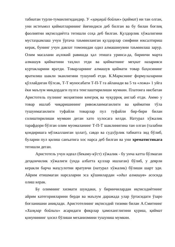 табиатан турли-туманлигидандир. У «ҳақиқий бойлик» (қиймат) ни тан олган,
уни истеъмол қийматларининг йиғиндиси деб билган ва бу билан боғлиқ
фаолиятни иқтисодиѐтга тегишли соҳа деб билган. Қулдорлик хўжалигини
мустаҳкамлаш учун ўртача таъминланган қулдорлар синфини юксалтириш
керак, бунинг учун давлат томонидан одил алмашинувни таъминлаш зарур.
Олим  масалани  аҳлокий  равишда  ҳал  этишга  уринса-да,  биринчи  марта
алмашув  қийматини  таҳлил  этди  ва  қийматнинг  меҳнат  назарияси
куртакларини  яратди.  Товарларнинг  алмашув  қиймати  товар  баҳосининг
яратилиш шакли эканлигини тушуниб етди. К.Маркснинг формулаларини
қўллайдиган бўлсак, Т-Т муносабати Т-П-Т га айланади ва 5 та «ложа» 1 уйга
ѐки маълум микдордаги пулга тенглаштирилиши мумкин. Платонга нисбатан
Аристотель пулнинг моҳиятини кенгроқ ва чуқурроқ англаб етди. Аммо у
товар  ишлаб  чиқаришининг  ривожланмаганлиги  ва  қийматни  тўла
тушунмаганлиги  туфайли  товарлар  пул  туфайли  бир-бири  билан
солиштирилиши  мумкин  деган  хато  хулосага  келди.  Натурал  хўжалик
тарафдори бўлган олим муомаланинг Т-П-Т шаклинигина тан олган (талабни
қондиришга мўлжалланган ҳолат), савдо ва судхўрлик табиатга зид бўлиб,
буларни пул қилиш санъатига хос нарса деб билган ва уни хрематистикага
тегишли деган. 
Аристотель учун идеал (бекаму-кўст) хўжалик - бу унча катта бўлмаган
деҳқончилик  хўжалиги  (унда  албатта  қуллар  ишлаган)  бўлиб,  у  деярли
керакли барча маҳсулотни яратувчи (натурал хўжалик) бўлиши шарт эди.
Айрим  етишмаган  нарсаларни эса  қўшнилардан  «одил алмашув» асосида
олиш керак. 
Бу  олимнинг  хизмати  шундаки,  у  биринчилардан  иқтисодиѐтнинг
айрим категорияларини берди ва маълум даражада улар ўртасидаги ўзаро
боғланишни аниқлади. Аристотелнинг иқтисодий тизими билан А.Смитнинг
«Халқлар  бойлиги»  асаридаги  фикрлар  ҳамоханглигини  қуриш,  қиймат
қонунининг ҳосил бўлиши механизмини тушуниш мумкин. 
