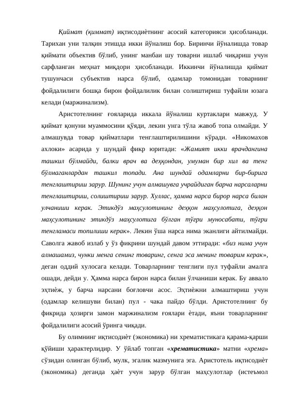 Қиймат (қиммат)  иқтисодиѐтнинг асосий категорияси ҳисобланади.
Тарихан уни талқин этишда икки йўналиш бор. Биринчи йўналишда товар
қиймати объектив бўлиб, унинг манбаи шу товарни ишлаб чиқариш учун
сарфланган  меҳнат  миқдори  ҳисобланади.  Иккинчи  йўналишда  қиймат
тушунчаси  субъектив  нарса  бўлиб,  одамлар  томонидан  товарнинг
фойдалилиги бошқа бирон фойдалилик билан солиштириш туфайли юзага
келади (маржинализм). 
Аристотелнинг  ғояларида  иккала  йўналиш  куртаклари  мавжуд.  У
қиймат қонуни муаммосини қўяди, лекин унга тўла жавоб топа олмайди. У
алмашувда  товар  қийматлари  тенглаштирилишини  кўради.  «Никомахов
ахлоки»  асарида  у  шундай  фикр  юритади:  «Жамият  икки  врачдангина
ташкил  бўлмайди,  балки  врач  ва  деҳқондан,  умуман  бир  хил  ва  тенг
бўлмаганлардан  ташкил  топади.  Ана  шундай  одамларни  бир-бирига
тенглаштириш зарур. Шунинг учун алмашувга учрайдиган барча нарсаларни
тенглаштириш, солиштириш зарур. Хуллас, ҳамма нарса бирор нарса билан
улчаниши  керак.  Этикдўз  маҳсулотининг  деҳқон  маҳсулотига,  деҳқон
маҳсулотининг  этикдўз  маҳсулотига  бўлган  тўғри  муносабати,  тўғри
тенгламаси топилиши керак». Лекин ўша нарса нима эканлиги айтилмайди.
Саволга жавоб излаб у ўз фикрини шундай давом эттиради: «биз нима учун
алмашамиз, чунки менга сенинг товаринг, сенга эса менинг товарим керак»,
деган оддий хулосага келади. Товарларнинг тенглиги пул туфайли амалга
ошади, дейди у. Ҳамма нарса бирон нарса билан ўлчаниши керак. Бу аввало
эҳтиѐж,  у  барча  нарсани  боғловчи  асос.  Эҳтиѐжни  алмаштириш  учун
(одамлар  келишуви  билан)  пул  -  чака  пайдо  бўлди.  Аристотелнинг  бу
фикрида  ҳозирги  замон  маржинализм  ғоялари  ѐтади,  яъни  товарларнинг
фойдалилиги асосий ўринга чиқади. 
Бу олимнинг иқтисодиѐт (экономика) ни хрематистикага қарама-қарши
қўйиши ҳарактерлидир. У ўйлаб топган «хрематистика» матни «хрема»
сўзидан олинган бўлиб, мулк, эгалик мазмунига эга. Аристотель иқтисодиѐт
(экономика)  деганда  ҳаѐт  учун  зарур  бўлган  маҳсулотлар  (истеъмол
