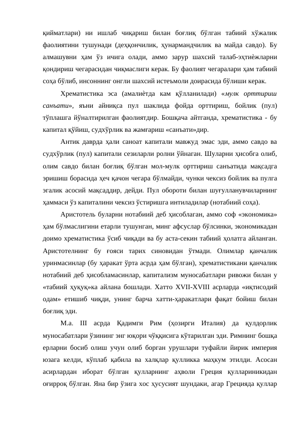 қийматлари)  ни  ишлаб  чиқариш  билан  боғлиқ  бўлган  табиий  хўжалик
фаолиятини тушунади (деҳқончилик, ҳунармандчилик ва майда савдо). Бу
алмашувни  ҳам  ўз  ичига  олади,  аммо  зарур  шахсий  талаб-эҳтиѐжларни
қондириш чегарасидан чиқмаслиги керак. Бу фаолият чегаралари ҳам табиий
соҳа бўлиб, инсоннинг онгли шахсий истеъмоли доирасида бўлиши керак. 
Хрематистика  эса  (амалиѐтда  кам  қўлланилади)  «мулк  орттириш
санъати»,  яъни  айниқса  пул  шаклида  фойда  орттириш,  бойлик  (пул)
тўплашга йўналтирилган фаолиятдир. Бошқача айтганда, хрематистика - бу
капитал қўйиш, судхўрлик ва жамғариш «санъати»дир. 
Антик даврда ҳали саноат капитали мавжуд эмас эди, аммо савдо ва
судхўрлик (пул) капитали сезиларли ролни ўйнаган. Шуларни ҳисобга олиб,
олим савдо билан боғлиқ бўлган мол-мулк орттириш санъатида мақсадга
эришиш борасида ҳеч қачон чегара бўлмайди, чунки чексиз бойлик ва пулга
эгалик асосий мақсаддир, дейди. Пул обороти билан шуғулланувчиларнинг
ҳаммаси ўз капиталини чексиз ўстиришга интиладилар (нотабиий соҳа). 
Аристотель буларни нотабиий деб ҳисоблаган, аммо соф «экономика»
ҳам бўлмаслигини етарли тушунган, минг афсуслар бўлсинки, экономикадан
доимо хрематистика ўсиб чиқади ва бу аста-секин табиий ҳолатга айланган.
Аристотелнинг  бу  ғояси  тарих  синовидан  ўтмади.  Олимлар  қанчалик
уринмасинлар (бу ҳаракат ўрта асрда ҳам бўлган), хрематистикани қанчалик
нотабиий деб ҳисобламасинлар, капитализм муносабатлари ривожи билан у
«табиий ҳуқуқ»ка айлана бошлади. Хатто XVII-XVIII асрларда «иқтисодий
одам» етишиб чиқди, унинг барча хатти-ҳаракатлари фақат бойиш билан
боғлиқ эди. 
М.а.  III  асрда  Қадимги  Рим  (ҳозирги  Италия)  да  қулдорлик
муносабатлари ўзининг энг юқори чўққисига кўтарилган эди. Римнинг бошқа
ерларни босиб олиш учун олиб борган урушлари туфайли йирик империя
юзага келди, кўплаб қабила ва халқлар қулликка маҳкум этилди. Асосан
асирлардан  иборат  бўлган  қулларнинг  аҳволи  Греция  қуллариникидан
оғирроқ бўлган. Яна бир ўзига хос ҳусусият шундаки, агар Грецияда қуллар
