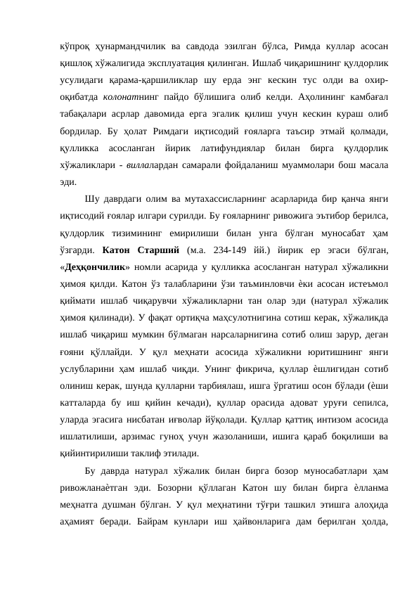 кўпроқ  ҳунармандчилик  ва  савдода  эзилган  бўлса,  Римда  куллар  асосан
қишлоқ хўжалигида эксплуатация қилинган. Ишлаб чиқаришнинг қулдорлик
усулидаги  қарама-қаршиликлар  шу  ерда  энг  кескин  тус  олди  ва  охир-
оқибатда  колонатнинг пайдо бўлишига олиб келди. Аҳолининг камбағал
табақалари асрлар давомида ерга эгалик қилиш учун кескин кураш олиб
бордилар.  Бу  ҳолат  Римдаги  иқтисодий  ғояларга  таъсир  этмай  қолмади,
қулликка  асосланган  йирик  латифундиялар  билан  бирга  қулдорлик
хўжаликлари -  виллалардан самарали фойдаланиш муаммолари бош масала
эди. 
Шу даврдаги олим ва мутахассисларнинг асарларида бир қанча янги
иқтисодий ғоялар илгари сурилди. Бу ғояларнинг ривожига эътибор берилса,
қулдорлик  тизимининг  емирилиши  билан  унга  бўлган  муносабат  ҳам
ўзгарди.  Катон  Старший  (м.а.  234-149  йй.)  йирик  ер  эгаси  бўлган,
«Деҳқончилик» номли асарида у қулликка асосланган натурал хўжаликни
ҳимоя қилди. Катон ўз талабларини ўзи таъминловчи ѐки асосан истеъмол
қиймати ишлаб чиқарувчи хўжаликларни тан олар эди (натурал хўжалик
ҳимоя қилинади). У фақат ортиқча маҳсулотнигина сотиш керак, хўжаликда
ишлаб чиқариш мумкин бўлмаган нарсаларнигина сотиб олиш зарур, деган
ғояни  қўллайди.  У  қул  меҳнати  асосида  хўжаликни  юритишнинг  янги
услубларини ҳам ишлаб чиқди. Унинг фикрича, қуллар ѐшлигидан сотиб
олиниш керак, шунда қулларни тарбиялаш, ишга ўргатиш осон бўлади (ѐши
катталарда  бу  иш  қийин  кечади),  қуллар  орасида  адоват  уруғи  сепилса,
уларда эгасига нисбатан иғволар йўқолади. Қуллар қаттиқ интизом асосида
ишлатилиши, арзимас гуноҳ учун жазоланиши, ишига қараб боқилиши ва
қийинтирилиши таклиф этилади. 
Бу  даврда  натурал  хўжалик  билан  бирга  бозор  муносабатлари  ҳам
ривожланаѐтган  эди.  Бозорни  қўллаган  Катон  шу  билан  бирга  ѐлланма
меҳнатга душман бўлган. У қул меҳнатини тўғри ташкил этишга алоҳида
аҳамият  беради.  Байрам  кунлари  иш  ҳайвонларига  дам  берилган  ҳолда,
