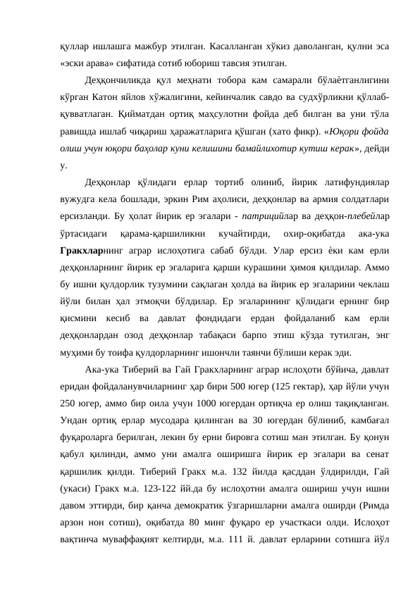 қуллар ишлашга мажбур этилган. Касалланган хўкиз даволанган, қулни эса
«эски арава» сифатида сотиб юбориш тавсия этилган. 
Деҳқончиликда  қул  меҳнати  тобора  кам  самарали  бўлаѐтганлигини
кўрган Катон яйлов хўжалигини, кейинчалик савдо ва судхўрликни қўллаб-
қувватлаган. Қийматдан ортиқ маҳсулотни фойда деб билган ва уни тўла
равишда ишлаб чиқариш ҳаражатларига қўшган (хато фикр). «Юқори фойда
олиш учун юқори баҳолар куни келишини бамайлихотир кутиш керак», дейди
у. 
Деҳқонлар  қўлидаги  ерлар  тортиб  олиниб,  йирик  латифундиялар
вужудга кела бошлади, эркин Рим аҳолиси, деҳқонлар ва армия солдатлари
ерсизланди. Бу ҳолат йирик ер эгалари - патрицийлар ва деҳқон-плебейлар
ўртасидаги  қарама-қаршиликни  кучайтирди,  охир-оқибатда  ака-ука
Гракхларнинг  аграр  ислоҳотига  сабаб  бўлди.  Улар  ерсиз  ѐки  кам  ерли
деҳқонларнинг йирик ер эгаларига қарши курашини ҳимоя қилдилар. Аммо
бу ишни қулдорлик тузумини сақлаган ҳолда ва йирик ер эгаларини чеклаш
йўли билан ҳал этмоқчи бўлдилар. Ер эгаларининг қўлидаги ернинг бир
қисмини  кесиб  ва  давлат  фондидаги  ердан  фойдаланиб  кам  ерли
деҳқонлардан  озод  деҳқонлар  табақаси  барпо  этиш  кўзда  тутилган,  энг
муҳими бу тоифа қулдорларнинг ишончли таянчи бўлиши керак эди. 
Ака-ука Тиберий ва Гай Гракхларнинг аграр ислоҳоти бўйича, давлат
еридан фойдаланувчиларнинг ҳар бири 500 югер (125 гектар), ҳар йўли учун
250 югер, аммо бир оила учун 1000 югердан ортиқча ер олиш тақиқланган.
Ундан ортиқ ерлар мусодара қилинган ва 30 югердан бўлиниб, камбағал
фуқароларга берилган, лекин бу ерни бировга сотиш ман этилган. Бу қонун
қабул  қилинди,  аммо  уни  амалга  оширишга  йирик  ер  эгалари  ва  сенат
қаршилик қилди. Тиберий Гракх м.а. 132 йилда қасддан ўлдирилди, Гай
(укаси) Гракх м.а. 123-122 йй.да бу ислоҳотни амалга ошириш учун ишни
давом эттирди, бир қанча демократик ўзгаришларни амалга оширди (Римда
арзон нон сотиш), оқибатда 80 минг фуқаро ер участкаси олди. Ислоҳот
вақтинча муваффақият келтирди, м.а. 111 й. давлат ерларини сотишга йўл
