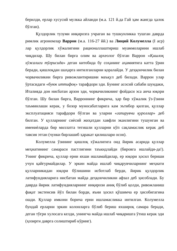 берилди, ерлар хусусий мулкка айланди (м.а. 121 й.да Гай ҳам жангда ҳалок
бўлган). 
Қулдорлик тузуми инқирозга учраган ва тушкунликка тушган даврда
римлик агрономлар Варрон (м.а. 116-27 йй.) ва Люций Колумелла (I аср)
лар  қулдорлик  хўжалигини  рационаллаштириш  муаммоларини  ишлаб
чиқдилар.  Шу  билан  бирга  олим  ва  археолог  бўлган  Варрон  «Қишлоқ
хўжалиги тўғрисида» деган китобида бу соҳанинг аҳамиятига катта ўрин
беради, қишлоқдан шаҳарга интилганларни қоралайди. У деҳқончилик билан
чорвачиликни  бирга  ривожлантиришни  маъқул  деб  билади.  Варрон  улар
ўртасидаги «буюк иттифоқ» тарафдори эди. Бунинг асосий сабаби шундаки,
Италияда дон нисбатан арзон эди, чорвачиликнинг фойдаси эса анча юқори
бўлган. Шу билан бирга, Варроннинг фикрича, ҳар бир хўжалик ўз-ўзини
таъминлаши керак, у бозор муносабатларига кам эътибор қилган, қуллар
эксплуатацияси  тарафдори  бўлган  ва  уларни  «гапирувчи  қуроллар»  деб
билган.  У  қулларнинг  сиѐсий  жиҳатдан  хавфли эканлигини тушунган  ва
имениѐларда бир миллатга тегишли қулларни кўп сақламаслик керак деб
тавсия этган (чунки бирлашиб ҳаракат қилишлари осон). 
Колумелла  ўзининг  қишлоқ  хўжалигига  оид  йирик  асарида  қуллар
меҳнатининг  самараси  пастлигини  таъкидлайди  (бировга  ишлайди-да!).
Унинг фикрича, қуллар ерни яхши ишламайдилар, ер юқори ҳосил бериши
учун  қайғурмайдилар.  У  эркин  майда  ишлаб  чиқарувчиларнинг  меҳнати
қулларникидан  юқори  бўлишини  исботлаб  берди,  йирик  қулдорлик
латифундияларига нисбатан майда деҳқончиликни афзал деб ҳисоблади. Бу
даврда йирик латифундияларнинг инқирози аниқ бўлиб қолди, ривожланиш
фақат экстенсив йўл билан борди, яъни ҳосил қўшимча ер ҳисобигагина
ошди.  Қуллар  имкони  борича  ерни  ишламасликка  интилган.  Колумелла
бундай  ерларни  эркин  колонларга  бўлиб бериш яхшироқ  самара  беради,
деган тўғри хулосага келди, унингча майда ишлаб чиқаришга ўтиш керак эди
(ҳозирги даврга солиштириб кўринг). 
