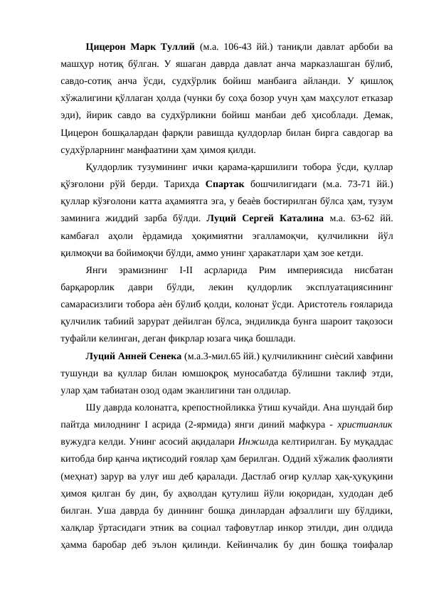 Цицерон Марк Туллий  (м.а. 106-43 йй.) таниқли давлат арбоби ва
машҳур нотиқ бўлган. У яшаган даврда давлат анча марказлашган бўлиб,
савдо-сотиқ  анча  ўсди,  судхўрлик  бойиш  манбаига  айланди.  У  қишлоқ
хўжалигини қўллаган ҳолда (чунки бу соҳа бозор учун ҳам маҳсулот етказар
эди), йирик савдо ва судхўрликни бойиш манбаи деб ҳисоблади. Демак,
Цицерон бошқалардан фарқли равишда қулдорлар билан бирга савдогар ва
судхўрларнинг манфаатини ҳам ҳимоя қилди. 
Қулдорлик тузумининг ички қарама-қаршилиги тобора ўсди, қуллар
қўзғолони  рўй  берди.  Тарихда  Спартак  бошчилигидаги  (м.а.  73-71  йй.)
қуллар кўзғолони катта аҳамиятга эга, у беаѐв бостирилган бўлса ҳам, тузум
заминига  жиддий  зарба  бўлди.  Луций  Сергей  Каталина  м.а.  63-62  йй.
камбағал  аҳоли  ѐрдамида  ҳоқимиятни  эгалламоқчи,  қулчиликни  йўл
қилмоқчи ва бойимоқчи бўлди, аммо унинг ҳаракатлари ҳам зое кетди. 
Янги  эрамизнинг  I-II  асрларида  Рим  империясида  нисбатан
барқарорлик  даври  бўлди,  лекин  қулдорлик  эксплуатациясининг
самарасизлиги тобора аѐн бўлиб қолди, колонат ўсди. Аристотель ғояларида
қулчилик табиий зарурат дейилган бўлса, эндиликда бунга шароит тақозоси
туфайли келинган, деган фикрлар юзага чиқа бошлади. 
Луций Анней Сенека (м.а.3-мил.65 йй.) қулчиликнинг сиѐсий хавфини
тушунди ва қуллар билан юмшоқроқ муносабатда бўлишни таклиф этди,
улар ҳам табиатан озод одам эканлигини тан олдилар. 
Шу даврда колонатга, крепостнойликка ўтиш кучайди. Ана шундай бир
пайтда милоднинг I асрида (2-ярмида) янги диний мафкура -  христианлик
вужудга келди. Унинг асосий ақидалари Инжилда келтирилган. Бу муқаддас
китобда бир қанча иқтисодий ғоялар ҳам берилган. Оддий хўжалик фаолияти
(меҳнат) зарур ва улуғ иш деб қаралади. Дастлаб оғир қуллар ҳақ-ҳуқуқини
ҳимоя қилган бу дин, бу аҳволдан қутулиш йўли юқоридан, худодан деб
билган. Уша даврда бу диннинг бошқа динлардан афзаллиги шу бўлдики,
халқлар ўртасидаги этник ва социал тафовутлар инкор этилди, дин олдида
ҳамма  баробар  деб  эълон  қилинди. Кейинчалик  бу  дин бошқа  тоифалар
