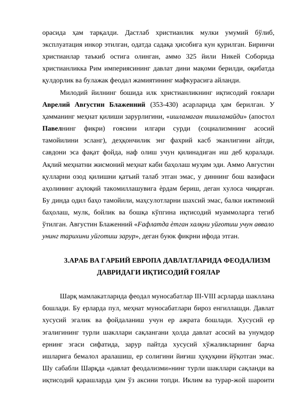 орасида  ҳам  тарқалди.  Дастлаб  христианлик  мулки  умумий  бўлиб,
эксплуатация инкор этилган, одатда садақа ҳисобига кун қурилган. Биринчи
христианлар  таъкиб  остига  олинган,  аммо  325  йили  Никей  Соборида
христианликка Рим империясининг давлат дини мақоми берилди, оқибатда
қулдорлик ва булажак феодал жамиятининг мафкурасига айланди. 
Милодий йилнинг бошида илк христианликнинг иқтисодий ғоялари
Аврелий  Августин  Блаженний  (353-430)  асарларида  ҳам  берилган.  У
ҳамманинг меҳнат қилиши зарурлигини, «ишламаган тишламайди» (апостол
Павелнинг  фикри)  ғоясини  илгари  сурди  (социализмнинг  асосий
тамойилини  эсланг),  деҳқончилик  энг  фахрий  касб  эканлигини  айтди,
савдони эса фақат фойда, наф олиш учун қилинадиган иш деб қоралади.
Ақлий меҳнатни жисмоний меҳнат каби баҳолаш муҳим эди. Аммо Августин
қулларни озод қилишни қатъий талаб этган эмас, у диннинг бош вазифаси
аҳолининг аҳлоқий такомиллашувига ѐрдам бериш, деган хулоса чиқарган.
Бу динда одил баҳо тамойили, маҳсулотларни шахсий эмас, балки ижтимоий
баҳолаш,  мулк, бойлик  ва  бошқа кўпгина  иқтисодий  муаммоларга  тегиб
ўтилган. Августин Блаженний «Fафлатда ѐтган халқни уйғотиш учун аввало
унинг тарихини уйготиш зарур», деган буюк фикрни ифода этган. 
3.АРАБ ВА ГАРБИЙ ЕВРОПА ДАВЛАТЛАРИДА ФЕОДАЛИЗМ
ДАВРИДАГИ ИҚТИСОДИЙ ҒОЯЛАР
Шарқ мамлакатларида феодал муносабатлар III-VIII асрларда шакллана
бошлади. Бу ерларда пул, меҳнат муносабатлари бироз енгиллашди. Давлат
хусусий  эгалик  ва  фойдаланиш  учун  ер  ажрата  бошлади.  Хусусий  ер
эгалигининг турли шакллари сақлангани ҳолда давлат асосий ва унумдор
ернинг  эгаси  сифатида,  зарур  пайтда  хусусий  хўжаликларнинг  барча
ишларига бемалол аралашиш, ер солигини йиғиш ҳуқуқини йўқотган эмас.
Шу сабабли Шарқда «давлат феодализми»нинг турли шакллари сақланди ва
иқтисодий қарашларда ҳам ўз аксини топди. Иклим ва турар-жой шароити
