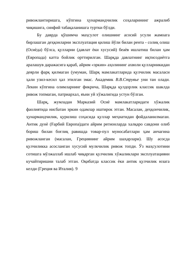 ривожлантиришга,  кўпгина  ҳунармандчилик  соҳаларининг  ажралиб
чиқишига, синфий табақаланишга туртки бўлди. 
Бу  даврда  қўшимча  маҳсулот  олишнинг  асосий  усули  жамоага
бирлашган деҳқонларни эксплуатация қилиш йўли билан рента - солиқ олиш
(Осиѐда) бўлса, қулларни (давлат ѐки хусусий) беаѐв ишлатиш билан ҳам
(Европада)  катта  бойлик  орттирилган.  Шарқда  давлатнинг  иқтисодиѐтга
аралашув даражасига қараб, айрим «эркин» аҳолининг ахволи қулларникидан
деярли фарқ қилмаган (умуман, Шарқ мамлакатларида қулчилик масаласи
ҳали узил-кесил ҳал этилган эмас. Академик  В.В.Струвье  уни тан олади.
Лекин кўпгина олимларнинг фикрича, Шарқда қулдорлик классик шаклда
ривож топмаган, патриархал, яъни уй хўжалигида устун бўлган. 
Шарқ,  жумладан  Марказий  Осиѐ  мамлакатларидаги  хўжалик
фаолиятида нисбатан эркин одамлар иштирок этган. Масалан, деҳқончилик,
ҳунармандчилик, қурилиш соҳасида қуллар меҳнатидан фойдаланилмаган.
Антик дунѐ (Fарбий Европа)даги айрим регионларда халқаро савдони олиб
бориш  билан  боғлиқ  равишда  товар-пул  муносабатлари  ҳам  анчагина
ривожланган  (масалан,  Грециянинг  айрим  шаҳарлари).  Шу  асосда
қулчиликка асосланган хусусий мулкчилик ривож топди. Ўз маҳсулотини
сотишга мўлжаллаб ишлаб чиқарган қулчилик хўжаликлари эксплуатацияни
кучайтиришни талаб  этган. Оқибатда  классик  ѐки антик қулчилик юзага
келди (Греция ва Италия). 9 
