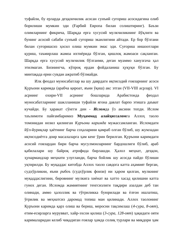 туфайли, бу ерларда деҳқончилик асосан сунъий суғориш асосидагина олиб
борилиши  мумкин  эди  (Fарбий  Европа  билан  солиштиринг).  Баъзи
олимларнинг  фикрича,  Шарқда  ерга  хусусий  мулкчиликнинг  йўқлиги  ва
бунинг асосий сабаби сунъий суғориш эканлигини айтади. Ер бор бўлгани
билан  суғоришсиз  ҳосил  олиш  мумкин  эмас  эди.  Суғориш  иншоотлари
қуриш, таъмирлаш жамоа ихтиѐрида бўлган, қишлоқ жамоаси сақланган.
Шарқда  ерга  хусусий  мулкчилик  бўлганми,  деган  муаммо ханузгача  ҳал
этилмаган.  Бизнингча,  кўпроқ  ердан  фойдаланиш  ҳуқуқи  бўлган.  Бу
минтақада ерни сувдан ажратиб бўлмайди. 
Илк феодал муносабатлар ва шу даврдаги иқтисодий ғояларнинг асоси
Қуръони каримда (арабча қироат, яъни ўқиш) акс этган (VII-VIII асрлар). VI
асрнинг  охири-VII  асрнинг  бошларида  Арабистонда  феодал
муносабатларнинг шаклланиши туфайли ягона давлат барпо этишга даъват
кучайди.  Бу  ҳаракат  сўнгги  дин  -  Исломда  ўз  аксини  топди.  Ислом
таълимоти  пайғамбаримиз  Муҳаммад  алайҳиссаломга  Аллоҳ  таоло
томонидан нозил қилинган  Куръони каримда  мужассамланган. Исломдаги
йўл-йуриқлар ҳаѐтнинг барча соҳаларини қамраб олган бўлиб, шу жумладан
иқтисодиѐтга доир масалаларга ҳам кенг ўрин берилган. Қуръони каримдаги
асосий  ғоялардан  бири  барча  мусулмонларнинг  бардошлиги  бўлиб,  араб
қабилалари  шу  байроқ  атрофида  бирлашди.  Ҳалол  меҳнат,  деҳқон,
ҳунармандлар меҳнати улуғланди, барча бойлик шу асосда пайдо бўлиши
уқтирилди. Бу муқаддас китобда Аллох таоло савдога катта аҳамият берган,
судхўрликни, яъни  рибоъ  (судхўрлик фоизи)  ни ҳаром қилган, мулкнинг
муқаддаслигини, бировнинг мулкига хиѐнат ва хатто хасад қилишни катта
гунох  деган.  Исломда  жамиятнинг  тенгсизлиги  тақдири  азалдан  деб  тан
олинади,  аммо  ҳалоллик  ва  тўғриликка  буюрилади  ва  ѐлғон  ишлатиш,
ўғрилик  ва  меҳнатсиз  даромад  топиш  ман  қилинади.  Аллох  таолонинг
Қуръони каримда қарз олиш ва бериш, меросни тақсимлаш (4-сура, 8-оят),
етим-есирларга мурувват, хайр-эхсон қилиш (3-сура, 128-оят) ҳақидаги ояти
карималаридан келиб чиқадиган ғоялар ҳамда солиқ турлари ва миқдори ҳам
