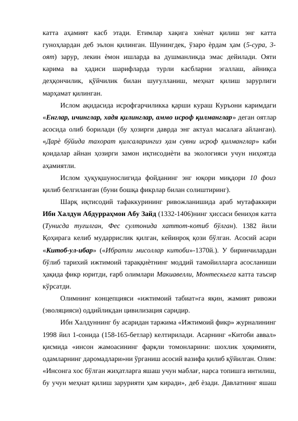 катта  аҳамият  касб  этади.  Етимлар  хақига  хиѐнат  қилиш  энг  катта
гуноҳлардан деб эълон қилинган. Шунингдек, ўзаро ѐрдам ҳам (5-сура, 3-
оят)  зарур,  лекин  ѐмон  ишларда  ва  душманликда  эмас  дейилади.  Ояти
карима  ва  ҳадиси  шарифларда  турли  касбларни  эгаллаш,  айниқса
деҳқончилик,  қўйчилик  билан  шуғулланиш,  меҳнат  қилиш  зарурлиги
марҳамат қилинган. 
Ислом ақидасида исрофгарчиликка қарши кураш Куръони каримдаги
«Енглар, ичинглар, хадя қилинглар, аммо исроф қилманглар» деган оятлар
асосида олиб борилади (бу ҳозирги даврда энг актуал масалага айланган).
«Дарѐ бўйида тахорат қилсаларингиз ҳам сувни исроф қилманглар» каби
қоидалар айнан ҳозирги замон иқтисодиѐти ва экологияси учун ниҳоятда
аҳамиятли. 
Ислом  ҳуқуқшунослигида  фойданинг  энг  юқори  миқдори  10  фоиз
қилиб белгиланган (буни бошқа фикрлар билан солиштиринг). 
Шарқ  иқтисодий  тафаккурининг  ривожланишида  араб  мутафаккири
Ибн Халдун Абдурраҳмон Абу Зайд (1332-1406)нинг ҳиссаси бениҳоя катта
(Тунисда  туғилган,  Фес  султонида  хаттот-котиб  бўлган).  1382  йили
Қоҳирага келиб мударрислик қилган, кейинроқ қози бўлган. Асосий асари
«Китоб-ул-ибар» («Ибратли мисоллар китоби»-1370й.). У биринчилардан
бўлиб тарихий ижтимоий тараққиѐтнинг моддий тамойилларга асосланиши
ҳақида фикр юритди, ғарб олимлари Макиавелли, Монтескьега катта таъсир
кўрсатди. 
Олимнинг концепцияси «ижтимоий табиат»га яқин, жамият ривожи
(эволяцияси) оддийликдан цивилизация саридир. 
Ибн Халдуннинг бу асаридан таржима «Ижтимоий фикр» журналининг
1998 йил 1-сонида (158-165-бетлар) келтирилади. Асарнинг «Китоби аввал»
қисмида  «инсон  жамоасининг  фарқли  томонларини:  шохлик  ҳоқимияти,
одамларнинг даромадлари»ни ўрганиш асосий вазифа қилиб қўйилган. Олим:
«Инсонга хос бўлган жиҳатларга яшаш учун маблағ, нарса топишга интилиш,
бу учун меҳнат қилиш зарурияти ҳам киради», деб ѐзади. Давлатнинг яшаш
