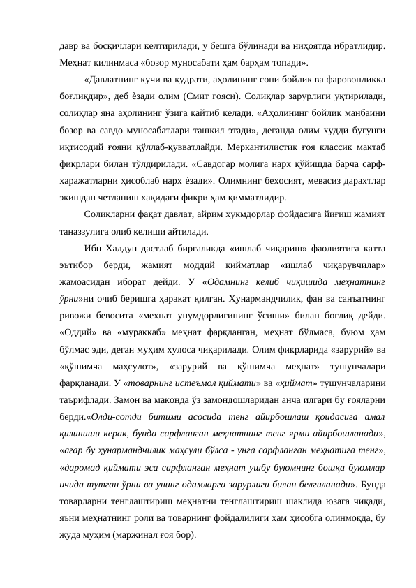 давр ва босқичлари келтирилади, у бешга бўлинади ва ниҳоятда ибратлидир.
Меҳнат қилинмаса «бозор муносабати ҳам барҳам топади». 
«Давлатнинг кучи ва қудрати, аҳолининг сони бойлик ва фаровонликка
боғлиқдир», деб ѐзади олим (Смит гояси). Солиқлар зарурлиги уқтирилади,
солиқлар яна аҳолининг ўзига қайтиб келади. «Аҳолининг бойлик манбаини
бозор ва савдо муносабатлари ташкил этади», деганда олим худди бугунги
иқтисодий ғояни қўллаб-қувватлайди. Меркантилистик ғоя классик мактаб
фикрлари билан тўлдирилади. «Савдогар молига нарх қўйишда барча сарф-
ҳаражатларни ҳисоблаб нарх ѐзади». Олимнинг бехосият, мевасиз дарахтлар
экишдан четланиш хақидаги фикри ҳам қимматлидир. 
Солиқларни фақат давлат, айрим хукмдорлар фойдасига йиғиш жамият
таназзулига олиб келиши айтилади. 
Ибн Халдун дастлаб биргаликда «ишлаб чиқариш» фаолиятига катта
эътибор  берди,  жамият  моддий  қийматлар  «ишлаб  чиқарувчилар»
жамоасидан  иборат  дейди.  У  «Одамнинг  келиб  чиқишида  меҳнатнинг
ўрни»ни очиб беришга ҳаракат қилган. Ҳунармандчилик, фан ва санъатнинг
ривожи бевосита «меҳнат унумдорлигининг ўсиши» билан боғлиқ дейди.
«Оддий»  ва  «мураккаб»  меҳнат  фарқланган,  меҳнат  бўлмаса,  буюм  ҳам
бўлмас эди, деган муҳим хулоса чиқарилади. Олим фикрларида «зарурий» ва
«қўшимча  маҳсулот»,  «зарурий  ва  қўшимча  меҳнат»  тушунчалари
фарқланади. У «товарнинг истеъмол қиймати» ва «қиймат» тушунчаларини
таърифлади. Замон ва маконда ўз замондошларидан анча илгари бу ғояларни
берди.«Олди-сотди  битими  асосида  тенг  айирбошлаш  қоидасига  амал
қилиниши керак, бунда сарфланган меҳнатнинг тенг ярми айирбошланади»,
«агар бу ҳунармандчилик маҳсули бўлса - унга сарфланган меҳнатига тенг»,
«даромад қиймати эса сарфланган меҳнат ушбу буюмнинг бошқа буюмлар
ичида тутган ўрни ва унинг одамларга зарурлиги билан белгиланади». Бунда
товарларни тенглаштириш меҳнатни тенглаштириш шаклида юзага чиқади,
яъни меҳнатнинг роли ва товарнинг фойдалилиги ҳам ҳисобга олинмоқда, бу
жуда муҳим (маржинал ғоя бор). 
