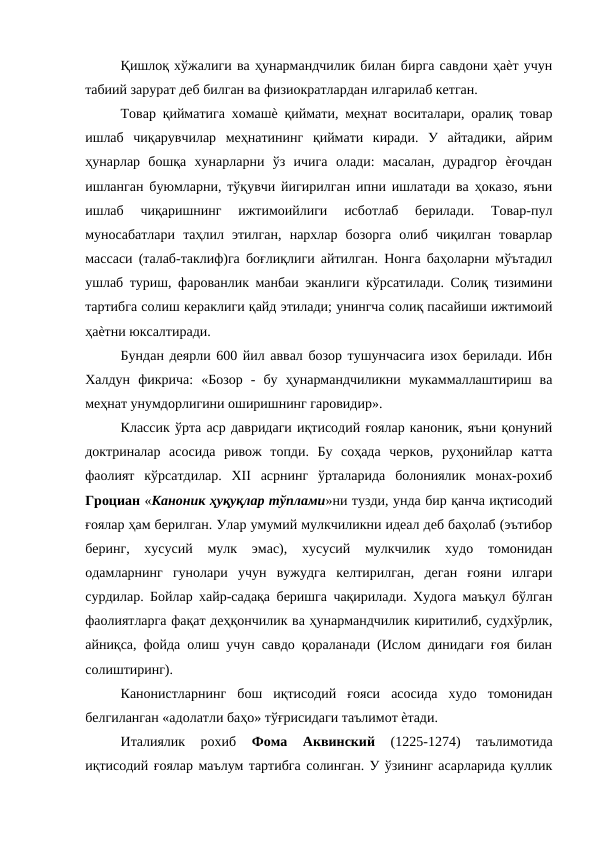 Қишлоқ хўжалиги ва ҳунармандчилик билан бирга савдони ҳаѐт учун
табиий зарурат деб билган ва физиократлардан илгарилаб кетган. 
Товар қийматига хомашѐ қиймати, меҳнат воситалари, оралиқ товар
ишлаб  чиқарувчилар  меҳнатининг  қиймати  киради.  У  айтадики,  айрим
ҳунарлар  бошқа  хунарларни  ўз  ичига  олади:  масалан,  дурадгор  ѐғочдан
ишланган буюмларни, тўқувчи йигирилган ипни ишлатади ва ҳоказо, яъни
ишлаб  чиқаришнинг  ижтимоийлиги  исботлаб  берилади.  Товар-пул
муносабатлари  таҳлил  этилган,  нархлар  бозорга  олиб  чиқилган  товарлар
массаси (талаб-таклиф)га боғлиқлиги айтилган. Нонга баҳоларни мўътадил
ушлаб туриш, фарованлик манбаи эканлиги кўрсатилади. Солиқ тизимини
тартибга солиш кераклиги қайд этилади; унингча солиқ пасайиши ижтимоий
ҳаѐтни юксалтиради. 
Бундан деярли 600 йил аввал бозор тушунчасига изох берилади. Ибн
Халдун  фикрича:  «Бозор  -  бу  ҳунармандчиликни  мукаммаллаштириш  ва
меҳнат унумдорлигини оширишнинг гаровидир». 
Классик ўрта аср давридаги иқтисодий ғоялар каноник, яъни қонуний
доктриналар  асосида  ривож  топди.  Бу  соҳада  черков,  руҳонийлар  катта
фаолият  кўрсатдилар.  XII  асрнинг  ўрталарида  болониялик  монах-рохиб
Гроциан «Каноник ҳуқуқлар тўплами»ни тузди, унда бир қанча иқтисодий
ғоялар ҳам берилган. Улар умумий мулкчиликни идеал деб баҳолаб (эътибор
беринг,  хусусий  мулк  эмас),  хусусий  мулкчилик  худо  томонидан
одамларнинг  гунолари  учун  вужудга  келтирилган,  деган  ғояни  илгари
сурдилар. Бойлар хайр-садақа беришга чақирилади. Худога маъқул бўлган
фаолиятларга фақат деҳқончилик ва ҳунармандчилик киритилиб, судхўрлик,
айниқса, фойда олиш учун савдо қораланади (Ислом динидаги ғоя билан
солиштиринг). 
Канонистларнинг  бош  иқтисодий  ғояси  асосида  худо  томонидан
белгиланган «адолатли баҳо» тўғрисидаги таълимот ѐтади. 
Италиялик  рохиб
 Фома  Аквинский
 (1225-1274)  таълимотида
иқтисодий ғоялар маълум тартибга солинган. У ўзининг асарларида қуллик

