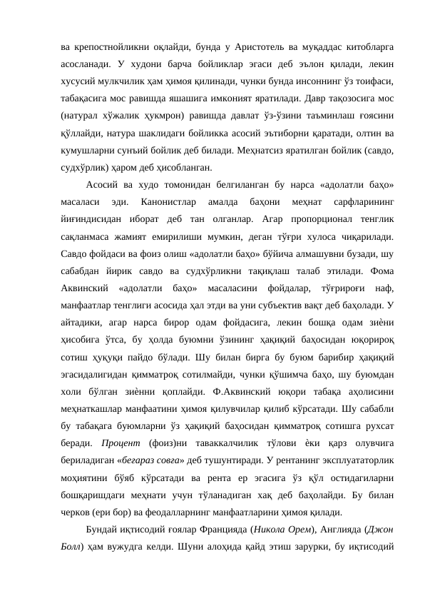 ва крепостнойликни оқлайди, бунда у Аристотель ва муқаддас китобларга
асосланади.  У  худони  барча  бойликлар  эгаси  деб  эълон  қилади,  лекин
хусусий мулкчилик ҳам ҳимоя қилинади, чунки бунда инсоннинг ўз тоифаси,
табақасига мос равишда яшашига имконият яратилади. Давр тақозосига мос
(натурал хўжалик ҳукмрон) равишда давлат ўз-ўзини таъминлаш ғоясини
қўллайди, натура шаклидаги бойликка асосий эътиборни қаратади, олтин ва
кумушларни сунъий бойлик деб билади. Меҳнатсиз яратилган бойлик (савдо,
судхўрлик) ҳаром деб ҳисобланган. 
Асосий  ва  худо  томонидан  белгиланган  бу  нарса  «адолатли  баҳо»
масаласи  эди.  Канонистлар  амалда  баҳони  меҳнат  сарфларининг
йиғиндисидан  иборат  деб  тан  олганлар.  Агар  пропорционал  тенглик
сақланмаса  жамият  емирилиши  мумкин,  деган  тўғри  хулоса  чиқарилади.
Савдо фойдаси ва фоиз олиш «адолатли баҳо» бўйича алмашувни бузади, шу
сабабдан  йирик  савдо  ва  судхўрликни  тақиқлаш  талаб  этилади.  Фома
Аквинский  «адолатли  баҳо»  масаласини  фойдалар,  тўғрироғи  наф,
манфаатлар тенглиги асосида ҳал этди ва уни субъектив вақт деб баҳолади. У
айтадики,  агар  нарса  бирор  одам  фойдасига,  лекин  бошқа  одам  зиѐни
ҳисобига  ўтса,  бу  ҳолда  буюмни  ўзининг  ҳақиқий  баҳосидан  юқорироқ
сотиш ҳуқуқи пайдо бўлади. Шу билан бирга бу буюм барибир ҳақиқий
эгасидалигидан қимматроқ сотилмайди, чунки қўшимча баҳо, шу буюмдан
холи  бўлган  зиѐнни  қоплайди.  Ф.Аквинский  юқори  табақа  аҳолисини
меҳнаткашлар манфаатини ҳимоя қилувчилар қилиб кўрсатади. Шу сабабли
бу табақага буюмларни ўз ҳақиқий баҳосидан қимматроқ сотишга рухсат
беради.  Процент  (фоиз)ни  таваккалчилик  тўлови  ѐки  қарз  олувчига
бериладиган «беғараз совға» деб тушунтиради. У рентанинг эксплуататорлик
моҳиятини  бўяб  кўрсатади  ва  рента  ер  эгасига  ўз  қўл  остидагиларни
бошқаришдаги  меҳнати  учун  тўланадиган  хақ  деб  баҳолайди.  Бу  билан
черков (ери бор) ва феодалларнинг манфаатларини ҳимоя қилади. 
Бундай иқтисодий ғоялар Францияда (Никола Орем), Англияда (Джон
Болл) ҳам вужудга келди. Шуни алоҳида қайд этиш зарурки, бу иқтисодий

