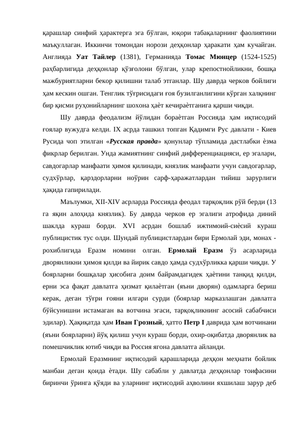 қарашлар синфий ҳарактерга эга бўлган, юқори табақаларнинг фаолиятини
маъқуллаган. Иккинчи томондан норози деҳқонлар ҳаракати ҳам кучайган.
Англияда  Уат  Тайлер  (1381),  Германияда  Томас  Мюнцер  (1524-1525)
раҳбарлигида деҳқонлар қўзғолони бўлган, улар крепостнойликни, бошқа
мажбуриятларни бекор қилишни талаб этганлар. Шу даврда черков бойлиги
ҳам кескин ошган. Тенглик тўғрисидаги ғоя бузилганлигини кўрган халқнинг
бир қисми руҳонийларнинг шохона ҳаѐт кечираѐтганига қарши чиқди. 
Шу  даврда  феодализм  йўлидан  бораѐтган  Россияда  ҳам  иқтисодий
ғоялар вужудга келди. IX асрда ташкил топган Қадимги Рус давлати - Киев
Русида чоп этилган «Русская правда» қонунлар тўпламида дастлабки ѐзма
фикрлар берилган. Унда жамиятнинг синфий дифференциацияси, ер эгалари,
савдогарлар манфаати ҳимоя қилинади, князлик манфаати учун савдогарлар,
судхўрлар,  қарздорларни  ноўрин  сарф-ҳаражатлардан  тийиш  зарурлиги
ҳақида гапирилади. 
Маълумки, XII-XIV асрларда Россияда феодал тарқоқлик рўй берди (13
га яқин алоҳида князлик). Бу даврда черков ер эгалиги атрофида диний
шаклда  кураш  борди.  XVI  асрдан  бошлаб  ижтимоий-сиѐсий  кураш
публицистик тус олди. Шундай публицистлардан бири Ермолай эди, монах -
рохиблигида  Еразм  номини  олган.  Ермолай  Еразм  ўз  асарларида
дворянликни ҳимоя қилди ва йирик савдо ҳамда судхўрликка қарши чиқди. У
боярларни бошқалар ҳисобига доим байрамдагидек ҳаѐтини танқид қилди,
ерни эса фақат давлатга ҳизмат қилаѐтган (яъни дворян) одамларга бериш
керак,  деган  тўғри  ғояни  илгари  сурди  (боярлар  марказлашган  давлатга
бўйсунишни истамаган ва вотчина эгаси, тарқоқликнинг асосий сабабчиси
эдилар). Ҳақиқатда ҳам Иван Грозный, ҳатто Петр I даврида ҳам вотчинани
(яъни боярларни) йўқ қилиш учун кураш борди, охир-оқибатда дворянлик ва
помешчиклик ютиб чиқди ва Россия ягона давлатга айланди. 
Ермолай Еразмнинг иқтисодий қарашларида деҳқон меҳнати бойлик
манбаи деган қоида ѐтади. Шу сабабли у давлатда деҳқонлар тоифасини
биринчи ўринга қўяди ва уларнинг иқтисодий аҳволини яхшилаш зарур деб
