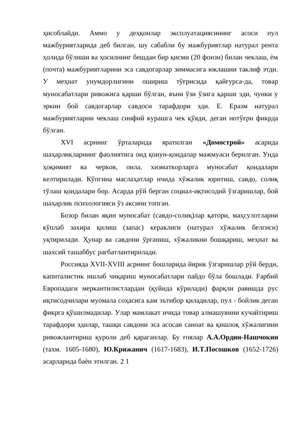 ҳисоблайди.  Аммо  у  деҳқонлар  эксплуатациясининг  асоси  пул
мажбуриятларида деб билган, шу сабабли бу мажбуриятлар натурал рента
ҳолида бўлиши ва ҳосилнинг бешдан бир қисми (20 фоизи) билан чеклаш, ѐм
(почта) мажбуриятларини эса савдогарлар зиммасига юклашни таклиф этди.
У  меҳнат  унумдорлигини  ошириш  тўғрисида  қайғурса-да,  товар
муносабатлари ривожига қарши бўлган, яъни ўзи ўзига қарши эди, чунки у
эркин  бой  савдогарлар  савдоси  тарафдори  эди.  Е.  Еразм  натурал
мажбуриятларни чеклаш синфий курашга чек қўяди, деган нотўғри фикрда
бўлган. 
XVI  асрнинг  ўрталарида  яратилган
 «Домострой»
 асарида
шаҳарликларнинг фаолиятига оид қонун-қоидалар мажмуаси берилган. Унда
ҳоқимият  ва  черков,  оила,  хизматкорларга  муносабат  қоидалари
келтирилади. Кўпгина маслаҳатлар ичида хўжалик юритиш, савдо, солиқ
тўлаш қоидалари бор. Асарда рўй берган социал-иқтисодий ўзгаришлар, бой
шаҳарлик психологияси ўз аксини топган. 
Бозор билан яқин муносабат (савдо-солиқ)лар қатори, маҳсулотларни
кўплаб  захира  қилиш  (запас)  кераклиги  (натурал  хўжалик  белгиси)
уқтирилади. Ҳунар ва савдони ўрганиш, хўжаликни бошқариш, меҳнат ва
шахсий ташаббус рағбатлантирилади. 
Россияда XVII-XVIII асрнинг бошларида йирик ўзгаришлар рўй берди,
капиталистик ишлаб чиқариш муносабатлари пайдо бўла бошлади. Fарбий
Европадаги  меркантилистлардан  (қуйида  кўрилади)  фарқли  равишда  рус
иқтисодчилари муомала соҳасига кам эътибор қиладилар, пул - бойлик деган
фикрга қўшилмадилар. Улар мамлакат ичида товар алмашувини кучайтириш
тарафдори эдилар, ташқи савдони эса асосан саноат ва қишлоқ хўжалигини
ривожлантириш қуроли деб қараганлар. Бу ғоялар  А.А.Ордин-Нашчокин
(тахм.  1605-1680),  Ю.Крижанич  (1617-1683),  И.Т.Посошков  (1652-1726)
асарларида баѐн этилган. 2 1 
