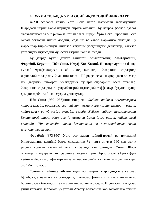 4. IX-XV АСРЛАРДА ЎРТА ОСИЁ ИҚТИСОДИЙ ФИКРЛАРИ 
X-XII  асрларга  келиб  Ўрта  Осиѐ  илғор  ижтимоий  тафаккурнинг
Шарқдаги йирик марказларидан бирига айланди.  Бу даврда феодал давлат
марказлашган ва энг ривожланган паллага кирди. Ўрта Осиѐ Европани Осиѐ
билан боғловчи йирик моддий, маданий ва савдо марказига айланди. Бу
жараѐнлар бир-биридан минглаб чақирим узоқликдаги давлатлар, халқлар
ўртасидаги иқтисодий муносабатларни шакллантирди. 
Бу  даврда  бутун  дунѐга  танилган  Ал-Фаргоний,  Ал-Хоразмий,
Форобий, Беруний, Ибн Сино, Юсуф Хос Хожиб, Низомулмулк ва бошқа
кўплаб  мутафаккирлар  яшаб,  ижод  қилишди.  Уларнинг  асарларида
иқтисодий ғоялар ҳам ўз аксини топган. Шарқ ренессанси давридаги олимлар
шу  даврдаги  тижорат,  мулкдорлик  ҳунари  сирларини  баѐн  этганлар.
Уларнинг асарларидаги умумбашарий иқтисодий таффаккур бугунги кунда
ҳам долзарблиги билан муҳим ўрин тутади. 
Ибн Сино  (980-1037)нинг фикрича: «Ҳайвон табиат неъматларига
қаноат қилади, одамларга эса табиат неъматлари камлик қилади, у овқат,
кийим-кечак ва уй-жойга эхтиѐж сезади. Ҳайвон табиат неъматларини
ўзлаштириб олади, одам эса ўз меҳнати билан ўзига овқат, кийим, жой
яратади.  Шу  мақсадда  инсон  деҳқончилик  ва  ҳунармандчилик  билан
шуғулланиши керак». 
Форобий  (873-950)  Ўрта  аср  даври  табиий-илмий  ва  ижтимоий
билимларнинг қарийиб барча соҳаларини ўз ичига олувчи 160 дан ортиқ
рисола  яратган  «қомусий  олим  сифатида  тан  олинади.  Унинг  Шарқ
оламидаги  шуҳрати  шу  даражага  етдики,  уни  Аристотель  (Арасту)дан
кейинги йирик мутафаккир- «муаллимас -«соний» - «иккинчи муаллим» деб
атай бошладилар. 
Олимнинг айниқса «Фозил одамлар шахри» асари диққатга сазовар
бўлиб, унда мамлакатни бошқариш, хоқимлар фаолияти, иқтисодиѐтни олиб
бориш билан боғлиқ бўлган муҳим ғоялар келтирилади. Шуни ҳам таъкидлаб
ўтиш керакки, Форобий ўз устози Арасту ғояларини ҳар томонлама талқин
