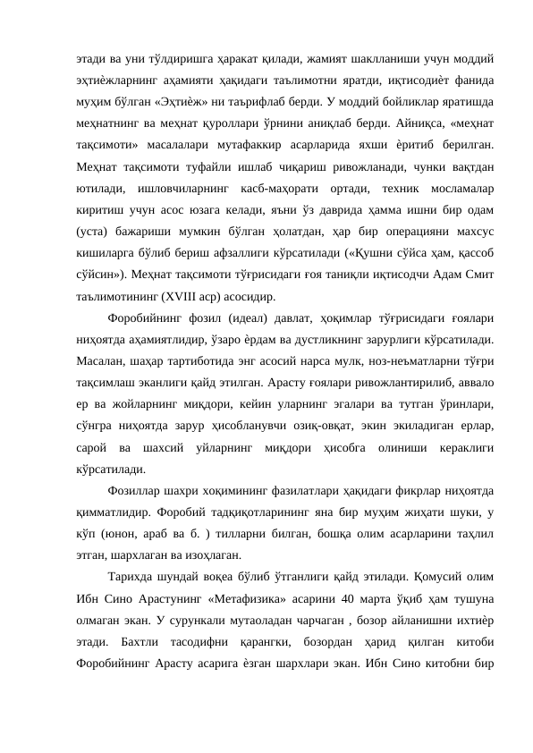 этади ва уни тўлдиришга ҳаракат қилади, жамият шаклланиши учун моддий
эҳтиѐжларнинг аҳамияти ҳақидаги таълимотни яратди, иқтисодиѐт фанида
муҳим бўлган «Эҳтиѐж» ни таърифлаб берди. У моддий бойликлар яратишда
меҳнатнинг ва меҳнат қуроллари ўрнини аниқлаб берди. Айниқса, «меҳнат
тақсимоти»  масалалари  мутафаккир  асарларида  яхши  ѐритиб  берилган.
Меҳнат тақсимоти туфайли ишлаб чиқариш ривожланади, чунки вақтдан
ютилади,  ишловчиларнинг  касб-маҳорати  ортади,  техник  мосламалар
киритиш учун асос юзага келади, яъни ўз даврида ҳамма ишни бир одам
(уста)  бажариши  мумкин  бўлган  ҳолатдан,  ҳар  бир  операцияни  махсус
кишиларга бўлиб бериш афзаллиги кўрсатилади («Қушни сўйса ҳам, қассоб
сўйсин»). Меҳнат тақсимоти тўғрисидаги ғоя таниқли иқтисодчи Адам Смит
таълимотининг (XVIII аср) асосидир. 
Форобийнинг  фозил  (идеал)  давлат,  ҳоқимлар  тўғрисидаги  ғоялари
ниҳоятда аҳамиятлидир, ўзаро ѐрдам ва дустликнинг зарурлиги кўрсатилади.
Масалан, шаҳар тартиботида энг асосий нарса мулк, ноз-неъматларни тўғри
тақсимлаш эканлиги қайд этилган. Арасту ғоялари ривожлантирилиб, аввало
ер ва жойларнинг миқдори, кейин уларнинг эгалари ва тутган ўринлари,
сўнгра  ниҳоятда  зарур  ҳисобланувчи  озиқ-овқат,  экин  экиладиган  ерлар,
сарой  ва  шахсий  уйларнинг  миқдори  ҳисобга  олиниши  кераклиги
кўрсатилади. 
Фозиллар шахри хоқимининг фазилатлари ҳақидаги фикрлар ниҳоятда
қимматлидир. Форобий тадқиқотларининг яна бир муҳим жиҳати шуки, у
кўп (юнон, араб ва б. ) тилларни билган, бошқа олим асарларини таҳлил
этган, шархлаган ва изоҳлаган. 
Тарихда шундай воқеа бўлиб ўтганлиги қайд этилади. Қомусий олим
Ибн Сино Арастунинг «Метафизика» асарини 40 марта ўқиб ҳам тушуна
олмаган экан. У сурункали мутаоладан чарчаган , бозор айланишни ихтиѐр
этади.  Бахтли  тасодифни  қарангки,  бозордан  ҳарид  қилган  китоби
Форобийнинг Арасту асарига ѐзган шархлари экан. Ибн Сино китобни бир
