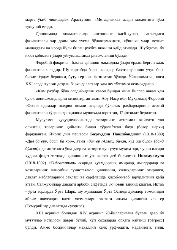 марта  ўқиб  чиқишдаѐк  Арастунинг  «Метафизика»  асари  моҳиятига  тўла
тушуниб етади. 
Донишманд  ҳикматларида  инсоннинг  касб-ҳунар,  санъатдаги
фазилатлари  ҳар  доим  ҳам  туғма  бўлавермаслиги,  кўпинча  улар  меҳнат
машаққати ва ирода йўли билан руѐбга чиқиши қайд этилади. Шубҳасиз, бу
икки қобилият ўзаро уйғунлашганда ривожланиш бўлади. 
Форобий фикрича , бахтга эришиш мақсадида ўзаро ѐрдам берган халқ
фазилатли халқдир. Шу тартибда барча халқлар бахтга эришиш учун бир-
бирига ѐрдам беришса, бутун ер юзи фазилатли бўлади. Ўйлашимизча, янги
XXI асрда турган деярли барча давлатлар ҳам шу тўхтамга келмоқдалар. 
«Ким раҳбар бўла олади?»деган савол бундан минг йиллар аввал ҳам
буюк донишмандларни қизиқтирган экан. Абу Наср ибн Муҳаммад Форобий
«Фозил  одамлар  шаҳри»  номли  асарида  бўлажак  раҳбарларнинг  асосий
фазилатлари тўғрисида оқилона мушохада юритган, 12 фозилат берилган. 
Мусулмон  ҳуқуқшунослигида  товарнинг  истеъмол  қиймати  тан
олинган,  товарнинг  қиймати  билан  сўралаѐтган  баҳо  (бозор  нархи)
фарқланган.  Йирик  дин  пешвоси  Баҳоуддин  Нақшбанднинг  (1318-1389)
«Дил ба ѐру, даст ба кор», яъни «дил ѐр (Аллох) билан, қўл иш билан (банд
бўлсин)» деган тезиси ўша давр ва ҳозирги кун учун муҳим эди, чунки илгари
худога фақат эътиқод қилишнинг ўзи кифоя деб билинган.  Низомулмулк
(1018-1092)  «Сиёсатнома»  асарида  ҳукмдорлар,  амирлар,  амалдорлар  ва
қозиларнинг  мансабни  суиистеъмол  қилишини,  солиқларнинг  оғирлиги,
давлат маблағларини сақлаш ва сарфлашда ҳисоб-китоб зарурлигини қайд
этган. Салжуқийлар давлати арбоби сифатида иктоъни танқид қилган. Иқтоъ
- ўрта асрларда Ўрта Шарқ, шу жумладан Ўрта Осиѐда ҳукмдор томонидан
айрим  шахсларга  катта  хизматлари  эвазига  инъом  қилинган  чек  ер
(Темурийлар давлатида суюрғол). 
XIII асрнинг бошидан XIV асрнинг 70-йилларигача бўлган давр бу
муғуллар  истилоси  даври  бўлиб,  кўп  соҳаларда  орқага  қайтиш  (регресс)
бўлди.  Аммо  босқинчилар  маҳаллий  халқ  урф-одати,  маданияти,  тили,
