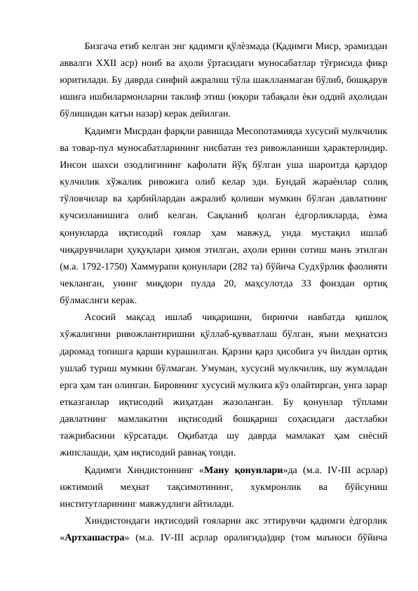 Бизгача етиб келган энг қадимги қўлѐзмада (Қадимги Миср, эрамиздан
аввалги XXII аср) ноиб ва аҳоли ўртасидаги муносабатлар тўғрисида фикр
юритилади. Бу даврда синфий ажралиш тўла шаклланмаган бўлиб, бошқарув
ишига ишбилармонларни таклиф этиш (юқори табақали ѐки оддий аҳолидан
бўлишидан катъи назар) керак дейилган. 
Қадимги Мисрдан фарқли равишда Месопотамияда хусусий мулкчилик
ва товар-пул муносабатларининг нисбатан тез ривожланиши ҳарактерлидир.
Инсон шахси  озодлигининг  кафолати  йўқ бўлган  уша  шароитда  қарздор
кулчилик  хўжалик  ривожига  олиб  келар  эди.  Бундай  жараѐнлар  солиқ
тўловчилар ва ҳарбийлардан ажралиб қолиши мумкин бўлган давлатнинг
кучсизланишига  олиб  келган.  Сақланиб  қолган  ѐдгорликларда,  ѐзма
қонунларда  иқтисодий  ғоялар  ҳам  мавжуд,  унда  мустақил  ишлаб
чиқарувчилари ҳуқуқлари ҳимоя этилган, аҳоли ерини сотиш манъ этилган
(м.а. 1792-1750) Хаммурапи қонунлари (282 та) бўйича Судхўрлик фаолияти
чекланган,  унинг  миқдори  пулда  20,  маҳсулотда  33  фоиздан  ортиқ
бўлмаслиги керак. 
Асосий  мақсад  ишлаб  чиқаришни,  биринчи  навбатда  қишлоқ
хўжалигини  ривожлантиришни  қўллаб-қувватлаш  бўлган,  яъни  меҳнатсиз
даромад топишга қарши курашилган. Қарзни қарз ҳисобига уч йилдан ортиқ
ушлаб туриш мумкин бўлмаган. Умуман, хусусий мулкчилик, шу жумладан
ерга ҳам тан олинган. Бировнинг хусусий мулкига кўз олайтирган, унга зарар
етказганлар  иқтисодий  жиҳатдан  жазоланган.  Бу  қонунлар  тўплами
давлатнинг  мамлакатни  иқтисодий  бошқариш  соҳасидаги  дастлабки
тажрибасини  кўрсатади.  Оқибатда  шу  даврда  мамлакат  ҳам  сиѐсий
жипслашди, ҳам иқтисодий равнақ топди. 
Қадимги  Хиндистоннинг  «Ману  қонунлари»да  (м.а.  IV-III  асрлар)
ижтимоий  меҳнат  тақсимотининг,  хукмронлик  ва  бўйсуниш
институтларининг мавжудлиги айтилади. 
Хиндистондаги иқтисодий ғояларни акс эттирувчи қадимги ѐдгорлик
«Артхашастра»  (м.а.  IV-III  асрлар  оралигида)дир  (том  маъноси  бўйича

