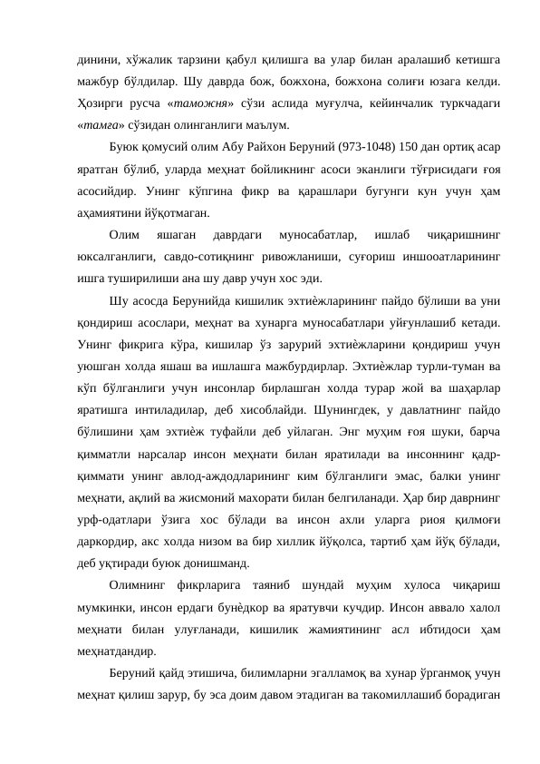 динини, хўжалик тарзини қабул қилишга ва улар билан аралашиб кетишга
мажбур бўлдилар. Шу даврда бож, божхона, божхона солиғи юзага келди.
Ҳозирги  русча  «таможня» сўзи  аслида  муғулча,  кейинчалик  туркчадаги
«тамға» сўзидан олинганлиги маълум. 
Буюк қомусий олим Абу Райхон Беруний (973-1048) 150 дан ортиқ асар
яратган бўлиб, уларда меҳнат бойликнинг асоси эканлиги тўғрисидаги ғоя
асосийдир.  Унинг  кўпгина  фикр  ва  қарашлари  бугунги  кун  учун  ҳам
аҳамиятини йўқотмаган. 
Олим  яшаган  даврдаги  муносабатлар,  ишлаб  чиқаришнинг
юксалганлиги,  савдо-сотиқнинг  ривожланиши,  суғориш  иншооатларининг
ишга туширилиши ана шу давр учун хос эди. 
Шу асосда Берунийда кишилик эхтиѐжларининг пайдо бўлиши ва уни
қондириш асослари, меҳнат ва хунарга муносабатлари уйғунлашиб кетади.
Унинг фикрига кўра, кишилар ўз зарурий эхтиѐжларини қондириш учун
уюшган холда яшаш ва ишлашга мажбурдирлар. Эхтиѐжлар турли-туман ва
кўп бўлганлиги учун инсонлар бирлашган холда турар жой ва шаҳарлар
яратишга  интиладилар, деб  хисоблайди.  Шунингдек,  у давлатнинг  пайдо
бўлишини ҳам эхтиѐж туфайли деб уйлаган. Энг муҳим ғоя шуки, барча
қимматли  нарсалар  инсон  меҳнати  билан  яратилади  ва  инсоннинг  қадр-
қиммати  унинг  авлод-аждодларининг  ким  бўлганлиги  эмас,  балки  унинг
меҳнати, ақлий ва жисмоний махорати билан белгиланади. Ҳар бир даврнинг
урф-одатлари  ўзига  хос  бўлади  ва  инсон  ахли  уларга  риоя  қилмоғи
даркордир, акс холда низом ва бир хиллик йўқолса, тартиб ҳам йўқ бўлади,
деб уқтиради буюк донишманд. 
Олимнинг  фикрларига  таяниб  шундай  муҳим  хулоса  чиқариш
мумкинки, инсон ердаги бунѐдкор ва яратувчи кучдир. Инсон аввало халол
меҳнати  билан  улуғланади,  кишилик  жамиятининг  асл  ибтидоси  ҳам
меҳнатдандир. 
Беруний қайд этишича, билимларни эгалламоқ ва хунар ўрганмоқ учун
меҳнат қилиш зарур, бу эса доим давом этадиган ва такомиллашиб борадиган
