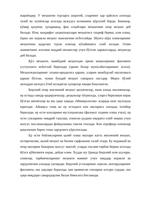 жараѐндир. У меҳнатни турларга ажратиб, уларнинг ҳар қайсиси алохида
талаб ва эҳтиѐжлар асосида вужудга келишини кўрсатиб берди. Бинокор,
кўмир  қазувчи,  ҳунарманд,  фан  соҳиблари  меҳнатини  оғир  меҳнат  деб
билади. Илм, маърифат заҳматкашлари меҳнатига таъриф бериш, илм олиш,
ўқиш энг керакли меҳнат эканлигини исботлайди. Шунга кўра олимларнинг
меҳнатини  қадрлаш  турли  илмлар  кўпайишига  олиб  келади.  Олим
жамиятнинг асосини моддий неъматлар учун бўлган ҳаракатларда, меҳнатда
деб билади. 
Қўл  меҳнати,  мажбурий  меҳнатдан  эркин  кишиларнинг  фаолияти
усутунлиги  исботлаб  берилади  (эркин  бозор  муносабатларининг  асоси).
Меҳнаткашларнинг хоҳиш-иродасига қарши, уларни мажбурлаб ишлатишга
қарши  бўлган,  чунки  бундай  меҳнат  самараси  пастдир.  Мерос  бўлиб
авлоддан авлодга ўтиб келадиган ҳунарлар юқори баҳоланган. 
Беруний оғир жисмоний меҳнат қилувчилар, яъни конда ишловчилар,
ер остида гавҳар қидирувчилар, деҳқонлар тўғрисида, уларга берилиши керак
бўлган имтиѐзлар ва иш ҳақи хақида «Минерология» асарида кенг мулоҳаза
юритади.  Айниқса  очиқ  ва  ер  остидаги  кон  ишларига  алоҳида  эътибор
берилади, ер ости конларини мустаҳкамлаш (фалокат олдини олиш учун), ер
ости сувларини чиқариб ташлаш, олинган рудани юқорига олиб чиқиш учун
махсус мосламалардан фойдаланиш тавсия этилади. Кон атрофида кончилар
қишлоғини барпо этиш зарурлиги кўрсатилади. 
Ер ости бойликларини қазиб олиш ишлари катта жисмоний меҳнат,
ихтирочилик, ақлий меҳнат ва билим сарфлашни талаб этади. Бу мураккаб ва
оғир ишларни бажариш махсус мактаб, уларда таълим-тарбия бериш асосида
йўлга қўйилмоғи керак, дейди олим. Худди шу ўринда Беруний илм аҳллари,
олимлар,  тарбиячиларнинг  меҳнати  жамият  учун  нақадар  керакли  ва
зарурлигини алоҳида уқтиради. Беруний усталарнинг аҳволи, шогирдларнинг
фаолияти, иш ҳақлари борасида ҳам қимматли ғояларни илгари суради, иш
ҳақи миқдори самарадорлик билан бевосита боғланади. 
