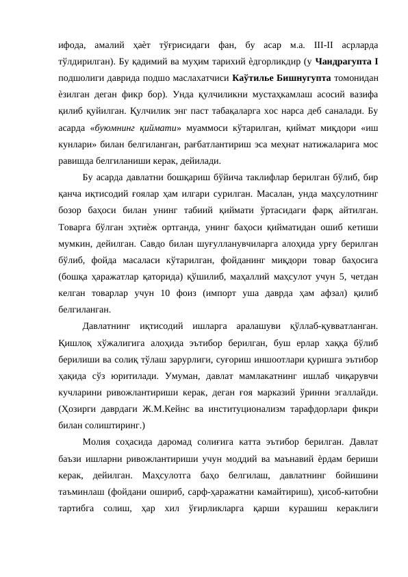 ифода,  амалий  ҳаѐт  тўғрисидаги  фан,  бу  асар  м.а.  III-II  асрларда
тўлдирилган). Бу қадимий ва муҳим тарихий ѐдгорликдир (у Чандрагупта I
подшолиги даврида подшо маслахатчиси Каўтилье Бишнугупта томонидан
ѐзилган деган фикр бор). Унда қулчиликни мустаҳкамлаш асосий вазифа
қилиб қуйилган. Қулчилик энг паст табақаларга хос нарса деб саналади. Бу
асарда «буюмнинг қиймати» муаммоси кўтарилган, қиймат миқдори «иш
кунлари» билан белгиланган, рағбатлантириш эса меҳнат натижаларига мос
равишда белгиланиши керак, дейилади. 
Бу асарда давлатни бошқариш бўйича таклифлар берилган бўлиб, бир
қанча иқтисодий ғоялар ҳам илгари сурилган. Масалан, унда маҳсулотнинг
бозор  баҳоси  билан  унинг  табиий  қиймати  ўртасидаги  фарқ  айтилган.
Товарга бўлган эҳтиѐж ортганда, унинг баҳоси қийматидан ошиб кетиши
мумкин, дейилган. Савдо билан шуғулланувчиларга алоҳида урғу берилган
бўлиб,  фойда  масаласи  кўтарилган,  фойданинг  миқдори  товар  баҳосига
(бошқа ҳаражатлар қаторида) қўшилиб, маҳаллий маҳсулот учун 5, четдан
келган  товарлар  учун  10  фоиз  (импорт  уша  даврда  ҳам  афзал)  қилиб
белгиланган. 
Давлатнинг  иқтисодий  ишларга  аралашуви  қўллаб-қувватланган.
Қишлоқ  хўжалигига  алоҳида  эътибор  берилган,  буш  ерлар  хаққа  бўлиб
берилиши ва солиқ тўлаш зарурлиги, суғориш иншоотлари қуришга эътибор
ҳақида  сўз  юритилади.  Умуман,  давлат  мамлакатнинг  ишлаб  чиқарувчи
кучларини ривожлантириши керак, деган ғоя марказий ўринни эгаллайди.
(Ҳозирги даврдаги Ж.М.Кейнс ва институционализм тарафдорлари фикри
билан солиштиринг.) 
Молия  соҳасида  даромад  солиғига  катта  эътибор  берилган.  Давлат
баъзи ишларни ривожлантириши учун моддий ва маънавий ѐрдам бериши
керак,  дейилган.  Маҳсулотга  баҳо  белгилаш,  давлатнинг  бойишини
таъминлаш (фойдани ошириб, сарф-ҳаражатни камайтириш), ҳисоб-китобни
тартибга  солиш,  ҳар  хил  ўғирликларга  қарши  курашиш  кераклиги
