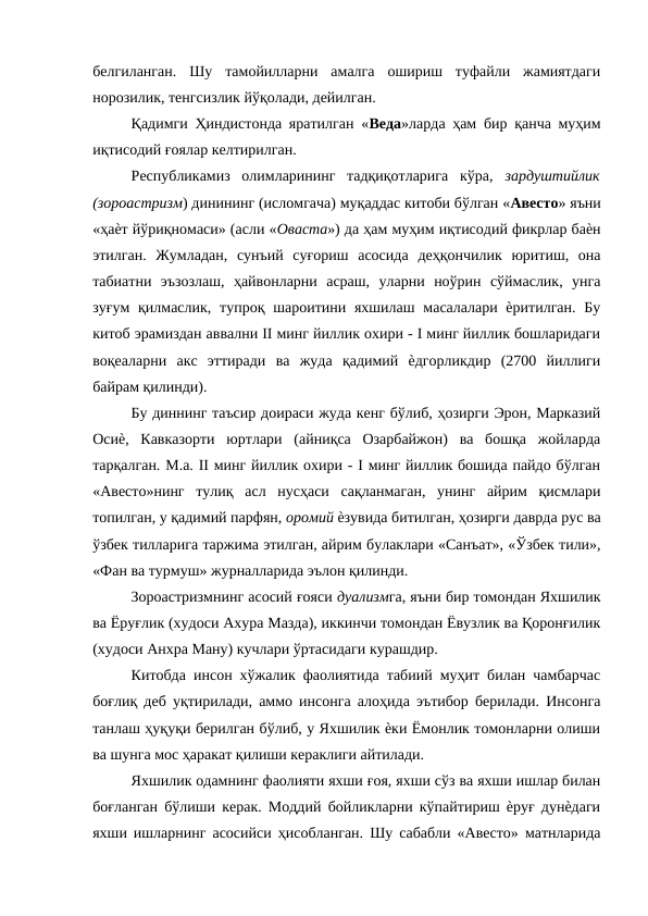 белгиланган.  Шу  тамойилларни  амалга  ошириш  туфайли  жамиятдаги
норозилик, тенгсизлик йўқолади, дейилган. 
Қадимги Ҳиндистонда яратилган «Веда»ларда ҳам бир қанча муҳим
иқтисодий ғоялар келтирилган. 
Республикамиз  олимларининг  тадқиқотларига  кўра,  зардуштийлик
(зороастризм) динининг (исломгача) муқаддас китоби бўлган «Авесто» яъни
«ҳаѐт йўриқномаси» (асли «Оваста») да ҳам муҳим иқтисодий фикрлар баѐн
этилган.  Жумладан,  сунъий  суғориш  асосида  деҳқончилик  юритиш,  она
табиатни  эъзозлаш,  ҳайвонларни  асраш,  уларни  ноўрин  сўймаслик,  унга
зуғум  қилмаслик, тупроқ шароитини яхшилаш масалалари ѐритилган.  Бу
китоб эрамиздан аввални II минг йиллик охири - I минг йиллик бошларидаги
воқеаларни  акс  эттиради  ва  жуда  қадимий  ѐдгорликдир  (2700  йиллиги
байрам қилинди). 
Бу диннинг таъсир доираси жуда кенг бўлиб, ҳозирги Эрон, Марказий
Осиѐ,  Кавказорти  юртлари  (айниқса  Озарбайжон)  ва  бошқа  жойларда
тарқалган. М.а. II минг йиллик охири - I минг йиллик бошида пайдо бўлган
«Авесто»нинг  тулиқ  асл  нусҳаси  сақланмаган,  унинг  айрим  қисмлари
топилган, у қадимий парфян, оромий ѐзувида битилган, ҳозирги даврда рус ва
ўзбек тилларига таржима этилган, айрим булаклари «Санъат», «Ўзбек тили»,
«Фан ва турмуш» журналларида эълон қилинди. 
Зороастризмнинг асосий ғояси дуализмга, яъни бир томондан Яхшилик
ва Ёруғлик (худоси Ахура Мазда), иккинчи томондан Ёвузлик ва Қоронғилик
(худоси Анхра Ману) кучлари ўртасидаги курашдир. 
Китобда инсон хўжалик фаолиятида табиий муҳит билан чамбарчас
боғлиқ деб уқтирилади, аммо инсонга алоҳида эътибор берилади. Инсонга
танлаш ҳуқуқи берилган бўлиб, у Яхшилик ѐки Ёмонлик томонларни олиши
ва шунга мос ҳаракат қилиши кераклиги айтилади. 
Яхшилик одамнинг фаолияти яхши ғоя, яхши сўз ва яхши ишлар билан
боғланган бўлиши керак. Моддий бойликларни кўпайтириш ѐруғ дунѐдаги
яхши ишларнинг асосийси ҳисобланган. Шу сабабли «Авесто» матнларида

