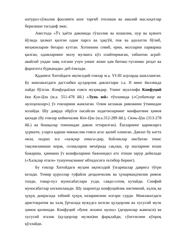 натурал-хўжалик  фаолияти  кенг  тарғиб  этилиши  ва  амалий  маслаҳатлар
берилиши тасодиф эмас. 
Авестода «Ўз ҳаѐти давомида гўзаллик ва яхшилик, нур ва қувонч
йўлида  ҳизмат  қилган  одам  парсо  ва  ҳақгўй,  пок  ва  адолатли  бўлиб,
меҳмонларни беғараз  кутган.  Хотинини севиб, ерни, молларни парвариш
қилган,  одамларнинг  молу  мулкига  кўз  олайтирмаган,  табиатни  асраб-
авайлаб ундан завқ олгани учун унинг жони ҳам битмас-туганмас роҳат ва
фароғатга бурканади» деб ѐзилади. 
Қадимги Хитойдаги иқтисодий ғоялар м.а. VI-III асрларда шаклланган.
Бу  мамлакатдаги  дастлабки  қулдорлик  давлатлари  э.а.  II  минг  йилликда
пайдо бўлган.  Конфуцийлик  ғояси муҳимдир. Унинг муаллифи  Конфуций
ѐки  Кун-Цзи  (м.а.  551-478  йй.)  «Лунь  юй»  тўпламида  («Сухбатлар  ва
мулоҳазалар») ўз ғояларини жамлаган. Олим келажак ривожини ўтмишдан
излайди.  Шу  даврда  обрўси  пасайган  зодагонларнинг  манфаатини  ҳимоя
қилади (бу ғоялар кейинчалик Кен-Цзи (м.а.312-289 йй.), Сюнь-Цзи (313-278
йй.)  ва  бошқалар  томонидан  давом  эттирилган).  Ёшларнинг  қарияларга
ҳурмати, уларга қарши чикмаслик ғояси асос қилиб олинган. Давлат бу катта
оила,  подшо  эса
 «халқлар  отаси»дир,  бойликлар  нисбатан  текис
тақсимланиши  керак,  солиқларни  меъѐрида  сақлаш,  ер  ишларини  яхши
бажариш, ҳаммани ўз вазифаларини бажонидил ато этиши зарур дейилади
(«Халқлар отаси» тушунчасининг ибтидосига эътибор беринг). 
Бу  ғоялар  Хитойдаги  муҳим  иқтисодий  ўзгаришлар  даврига  тўғри
келади. Темир қуроллар туфайли деҳқончилик ва ҳунармандчилик ривож
топди,  товар-пул  муносабатлари  усди,  савдо-сотиқ  кучайди.  Синфий
муносабатлар кескинлашди. Шу шароитда конфуцийлик ижтимоий, аҳлоқ ва
ҳуқуқ доирасида  табиий ҳуқуқ назариясини  илгари сурди. Мамлакатдаги
аристократия ва халқ ўртасида вужудга келган қулдорлик ва хусусий мулк
ҳимоя қилинади. Конфуций «буюк жамоа мулки» (деҳқонлар жамоаси) ва
хусусий  эгалик  (қулдорлар  мулки)ни  фарқлайди,  сўнггисини  кўпроқ
қўллайди. 
