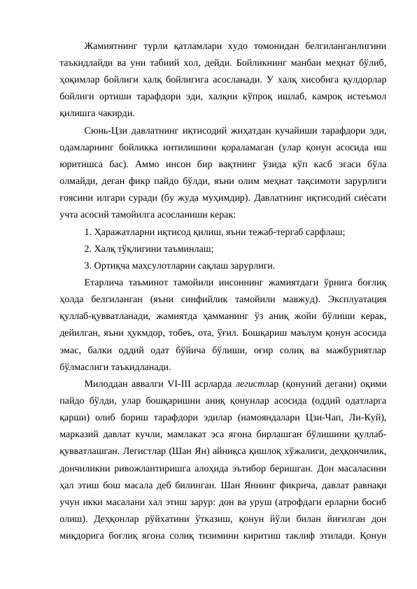 Жамиятнинг  турли  қатламлари  худо  томонидан  белгиланганлигини
таъкидлайди ва уни табиий хол, дейди. Бойликнинг манбаи меҳнат бўлиб,
ҳоқимлар бойлиги халқ бойлигига асосланади. У халқ хисобига қулдорлар
бойлиги ортиши тарафдори эди, халқни кўпроқ ишлаб, камроқ истеъмол
қилишга чакирди. 
Сюнь-Цзи давлатнинг иқтисодий жиҳатдан кучайиши тарафдори эди,
одамларнинг бойликка интилишини қораламаган (улар қонун асосида иш
юритишса  бас).  Аммо  инсон  бир  вақтнинг  ўзида  кўп  касб  эгаси  бўла
олмайди, деган фикр пайдо бўлди, яъни олим меҳнат тақсимоти зарурлиги
ғоясини илгари суради (бу жуда муҳимдир). Давлатнинг иқтисодий сиѐсати
учта асосий тамойилга асосланиши керак: 
1. Ҳаражатларни иқтисод қилиш, яъни тежаб-тергаб сарфлаш; 
2. Халқ тўқлигини таъминлаш; 
3. Ортиқча маҳсулотларни сақлаш зарурлиги. 
Етарлича таъминот тамойили инсоннинг жамиятдаги  ўрнига боғлиқ
ҳолда  белгиланган  (яъни  синфийлик  тамойили  мавжуд).  Эксплуатация
қуллаб-қувватланади,  жамиятда  ҳамманинг  ўз  аниқ  жойи  бўлиши  керак,
дейилган, яъни ҳукмдор, тобеъ, ота, ўғил. Бошқариш маълум қонун асосида
эмас,  балки  оддий  одат  бўйича  бўлиши,  оғир  солиқ  ва  мажбуриятлар
бўлмаслиги таъкидланади. 
Милоддан аввалги VI-III асрларда легистлар (қонуний дегани) оқими
пайдо бўлди, улар бошқаришни аниқ қонунлар асосида (оддий одатларга
қарши)  олиб  бориш  тарафдори  эдилар  (намояндалари  Цзи-Чап,  Ли-Куй),
марказий давлат кучли, мамлакат эса ягона бирлашган бўлишини қуллаб-
қувватлашган. Легистлар (Шан Ян) айниқса қишлоқ хўжалиги, деҳқончилик,
дончиликни ривожлантиришга алоҳида эътибор беришган. Дон масаласини
ҳал этиш бош масала деб билинган. Шан Яннинг фикрича, давлат равнақи
учун икки масалани хал этиш зарур: дон ва уруш (атрофдаги ерларни босиб
олиш).  Деҳқонлар  рўйхатини  ўтказиш,  қонун  йўли  билан  йиғилган  дон
миқдорига боғлиқ ягона солиқ тизимини киритиш таклиф этилади. Қонун
