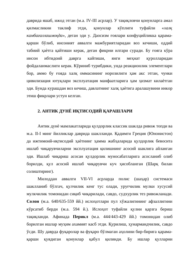даврида яшаб, ижод этган (м.а. IV-III асрлар). У тақиқловчи қонунларга амал
қилмасликни  таклиф  этди,  қонунлар  кўплиги  туфайли  «халқ
камбағаллашмоқда», деган эди у. Даосизм ғоялари конфуцийликка қарама-
қарши  бўлиб,  инсоният  аввалги  мажбуриятларидан  воз  кечиши,  оддий
табиий ҳаѐтга қайтиши керак, деган фикрни илгари суради. Бу ғояга кўра
инсон  ибтидоий  даврга  кайтиши,  янги  меҳнат  қуролларидан
фойдаланмаслиги керак. Кўриниб турибдики, унда реакционлик элементлари
бор,  аммо  бу  ғояда  халқ  оммасининг  норозилиги  ҳам  акс  этган,  чунки
цивилизация ютуқлари эксплуатация манфаатларига ҳам ҳизмат килаѐтган
эди. Бунда курашдан воз кечиш, давлатнинг халқ ҳаѐтига аралашувини инкор
этиш фикрлари устун келган. 
2. АНТИК ДУНЁ ИҚТИСОДИЙ ҚАРАШЛАРИ 
Антик дунѐ мамлакатларида қулдорлик классик шаклда ривож топди ва
м.а. II-I минг йилликлар даврида шаклланди. Қадимги Греция (Юнонистон)
да ижтимоий-иқтисодий ҳаѐтнинг ҳамма жабҳаларида қулдорлик бевосита
ишлаб чиқарувчиларни эксплуатация қилишнинг асосий шаклига айланган
эди.  Ишлаб  чиқариш  асосан  қулдорлик  муносабатларига  асосланиб  олиб
борилди,  қул  асосий  ишлаб  чиқарувчи  куч  ҳисобланган  (Шарқ  билан
солиштиринг). 
Милоддан  аввалги  VII-VI  асрларда  полис  (шаҳар)  системаси
шаклланиб  бўлгач,  қулчилик  кенг  тус  олади,  уруғчилик  мулки  хусусий
мулкчилик томонидан сиқиб чиқарилади, савдо, судхурлик тез ривожланади.
Солон  (м.а. 640/635-559 йй.) ислоҳотлари пул хўжалигининг афзаллигини
кўрсатиб  берди  (м.а.  594  й.).  Ислоҳот  туфайли  қулни  қарзга  бериш
тақиқланди.  Афинада  Перикл  (м.а.  444/443-429  йй.)  томонидан  олиб
борилган ишлар муҳим ахамият касб этди. Қурилиш, ҳунармандчилик, савдо
ўсди. Шу даврда фуқаролар ва фуқаро бўлмаган аҳолини бир-бирига қарама-
қарши  қуядиган  қонунлар  қабул  қилинди.  Бу  ишлар  қулларни
