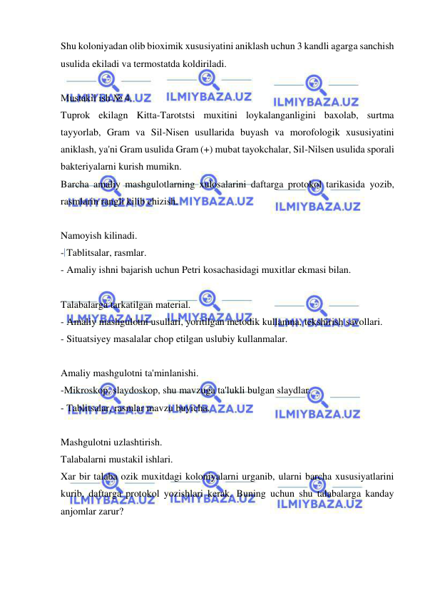  
 
Shu koloniyadan olib bioximik xususiyatini aniklash uchun 3 kandli agarga sanchish 
usulida ekiladi va termostatda koldiriladi. 
 
Mustakil ish № 4. 
Tuprok ekilagn Kitta-Tarotstsi muxitini loykalanganligini baxolab, surtma 
tayyorlab, Gram va Sil-Nisen usullarida buyash va morofologik xususiyatini 
aniklash, ya'ni Gram usulida Gram (+) mubat tayokchalar, Sil-Nilsen usulida sporali 
bakteriyalarni kurish mumikn. 
Barcha amaliy mashgulotlarning xulosalarini daftarga protokol tarikasida yozib, 
rasmlarin rangli kilib chizish. 
 
Namoyish kilinadi. 
- Tablitsalar, rasmlar.  
- Amaliy ishni bajarish uchun Petri kosachasidagi muxitlar ekmasi bilan. 
 
Talabalarga tarkatilgan material. 
- Amaliy mashgulotni usullari, yoritilgan metodik kullanma, tekshirish savollari. 
- Situatsiyey masalalar chop etilgan uslubiy kullanmalar. 
 
Amaliy mashgulotni ta'minlanishi. 
-Mikroskop, slaydoskop, shu mavzuga ta'lukli bulgan slaydlar. 
- Tablitsalar, rasmlar mavzu buyicha. 
 
Mashgulotni uzlashtirish. 
Talabalarni mustakil ishlari. 
Xar bir talaba ozik muxitdagi koloniyalarni urganib, ularni barcha xususiyatlarini 
kurib, daftarga protokol yozishlari kerak. Buning uchun shu talabalarga kanday 
anjomlar zarur? 
 
