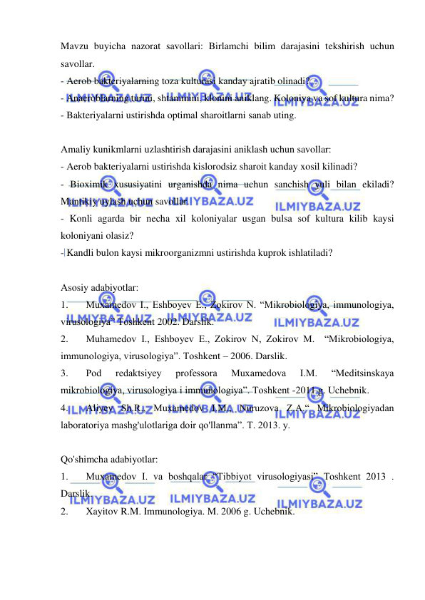  
 
Mavzu buyicha nazorat savollari: Birlamchi bilim darajasini tekshirish uchun 
savollar. 
- Aerob bakteriyalarning toza kulturasi kanday ajratib olinadi? 
- Anaeroblarning turini, shtammini, klonini aniklang. Koloniya va sof kultura nima? 
- Bakteriyalarni ustirishda optimal sharoitlarni sanab uting. 
 
Amaliy kunikmlarni uzlashtirish darajasini aniklash uchun savollar: 
- Aerob bakteriyalarni ustirishda kislorodsiz sharoit kanday xosil kilinadi? 
- Bioximik xususiyatini urganishda nima uchun sanchish yuli bilan ekiladi? 
Mantikiy uylash uchun savollar. 
- Konli agarda bir necha xil koloniyalar usgan bulsa sof kultura kilib kaysi 
koloniyani olasiz? 
- Kandli bulon kaysi mikroorganizmni ustirishda kuprok ishlatiladi? 
 
Asosiy adabiyotlar: 
1. 
Muxamedov I., Eshboyev E., Zokirov N. “Mikrobiologiya, immunologiya, 
virusologiya” Toshkent 2002. Darslik. 
2. 
Muhamedov I., Eshboyev E., Zokirov N, Zokirov M.  “Mikrobiologiya, 
immunologiya, virusologiya”. Toshkent – 2006. Darslik. 
3. 
Pod 
redaktsiyey 
professora 
Muxamedova 
I.M. 
“Meditsinskaya 
mikrobiologiya, virusologiya i immunologiya”. Toshkent -2011 g. Uchebnik. 
4. 
Aliyev Sh.R., Muxamedov I.M., Nuruzova Z.A.“ Mikrobiologiyadan 
laboratoriya mashg'ulotlariga doir qo'llanma”. T. 2013. y.  
 
Qo'shimcha adabiyotlar: 
1. 
Muxamedov I. va boshqalar “Tibbiyot virusologiyasi” Toshkent 2013 . 
Darslik.  
2. 
Xayitov R.M. Immunologiya. M. 2006 g. Uchebnik. 
