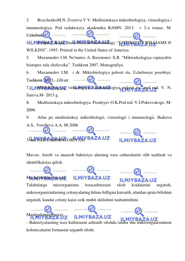  
 
3. 
BoychenkoM.N. Zverova V.V. Meditsinskaya mikrobiologiya, virusologiya i 
immunologiya. Pod redaktsiyey akademika RAMN. 2013.  v 2-x tomax. M. 
Uchebnik. 
4. 
Robert F. Boyd. Basic Medical Microbiology. “LIPPINCOTT WILLIAMS @ 
WILKINS”. 1995. Prinred in the United States of America. 
5. 
Muxamedov I.M. Ne'matov A. Raxmonov X.R. “Mikroekologiya vajneyshix 
biotopov tela cheloveka”. Toshkent 2007. Monografiya. 
6. 
Muxamedov I.M.  i dr. Mikrobiologiya polosti rta. Uchebnoye posobiye. 
Tashkent  2013,  120 str. 
7. 
Mikrobiologiya, virusologiya i immunologiya polosti rta. pod red. V. N. 
Sareva.M- 2013 g. 
8. 
Meditsinskaya mikrobiologiya. Pozdeyev O.K.Pod red. V.I.Pokrovskogo. M-
2006. 
9. 
Atlas po meditsinskoy mikrobiologii, virusologii i immunologii. Bыkova 
A.S., Vorobeva A.A. M-2006 
 
3-son ISHI LABORATORİYASI 
 
Mavzu: Aerob va anaerob bakteriya alarning toza culturalarini olib tashlash va 
identifikatsiya qilish. 
 
Mashg'ulotdan maxad: 
Talabalarga 
microrganisms 
tozaculturasini 
olish 
koidalarini 
urgatish, 
mikroorganizmlarning colonyalaring hilma-hilligini kursatib, ulardan ajrata bilishini 
urgatish, kandai colony kaisi ozik muhit ekilishini tushuntirihini. 
 
Mashgulotning narxi: 
- Bakteriyalarning toza kulturasini azhratib olishda talaba shu mikroorganizmlarni 
koloniyalarini formasini urganib olishi. 
