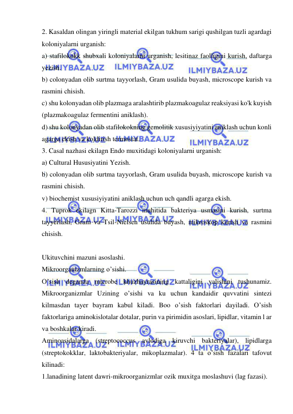  
 
2. Kasaldan olingan yiringli material ekilgan tukhum sarigi qushilgan tuzli agardagi 
koloniyalarni urganish: 
a) stafilokokk shubxali koloniyalarni urganish, lesitinaz faolligini kurish, daftarga 
yezish. 
b) colonyadan olib surtma tayyorlash, Gram usulida buyash, microscope kurish va 
rasmini chisish. 
c) shu kolonyadan olib plazmaga aralashtirib plazmakoagulaz reaksiyasi ko'k kuyish 
(plazmakoagulaz fermentini aniklash). 
d) shu kolonyadan olib stafilokokning gemolitik xususiyiyatini aniklash uchun konli 
agarga ekish va koldirish termostat. 
3. Casal nazhasi ekilagn Endo muxitidagi koloniyalarni urganish: 
a) Cultural Hususiyatini Yezish. 
b) colonyadan olib surtma tayyorlash, Gram usulida buyash, microscope kurish va 
rasmini chisish. 
v) biochemist xususiyiyatini aniklash uchun uch qandli agarga ekish. 
4. Tuprok ekilagn Kitta-Tarozzi muhitida bakteriya usmasini kurish, surtma 
tayyerlash, Gram va Tsil-Nielsen usulida buyash, mikroskop kurish va rasmini 
chisish. 
 
Ukituvchini mazuni asoslashi. 
Mikroorganizmlarning o’sishi. 
O’sish deganda microbe khuzhayrasining kattaligini valishini tushunamiz. 
Mikroorganizmlar Uzining o’sishi va ku uchun kandaidir quvvatini sintezi 
kilmasdan tayer bayram kabul kiladi. Boo o’sish faktorlari dayiladi. O’sish 
faktorlariga aminokislotalar dotalar, purin va pirimidin asoslari, lipidlar, vitamin l ar 
va boshkalar kiradi. 
Aminoasidalarga (streptococcus avlodiga kiruvchi bakteriyalar), lipidlarga 
(streptokokklar, laktobakteriyalar, mikoplazmalar). 4 ta o’sish fazalari tafovut 
kilinadi: 
1.lanadining latent dawri-mikroorganizmlar ozik muxitga moslashuvi (lag fazasi). 
