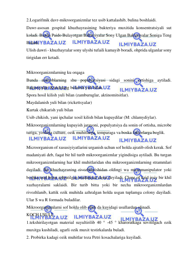  
 
2.Logarifmik davr-mikroorganizmlar tez usib kattalashib, bulina boshlaidi. 
Dawr-asosan gospital khuzhayrasining bakteriya muxitida konsentratsiyali sut 
koladi. Bunda Paido Bulayotgan Bakteriyalar Sony Ulgan Bakteriyalar Soniga Teng 
Buladi. 
Ulish dawri - khuzhayralar sony ulyshi tufaili kamayib boradi, ohprida ulganlar sony 
tirigidan err ketadi. 
 
Mikroorganizmlarning ku orqaga 
Bunda mikroblarning shu populyatsiyasi sidagi sonini ortishiga aytiladi. 
Bakteriyalar: Kundalang bulinish yuli bilan. 
Spora hosil kilish yuli bilan (zamburuglar, aktinomitsitlar). 
Maydalanish yuli bilan (rickettsyalar) 
Kurtak chikarish yuli bilan 
Usib chikish, yani ipchalar xosil kilish bilan kupaydilar (M: chlamydiylar). 
Mikroorganizmlarning kupayish jarayoni, populyatsiya da sonin of ortisha, microbe 
turiga, yoshiga culture, ozik muhitlarga, temparaga va boska faktorlarga boglik. 
 
Microorganism of xususiyiyatlarini urganish uchun sof holda ajratib olish kerak. Sof 
madaniyati deb, faqat bir hil turib mikroorganizmlar yigindisiga aytiladi. Bu turgan 
mikroorganizmlarning har khil muhitlaridan shu mikroorganizmlarning strammlari 
dayiladi. Bu khuzhayraning rivozhlanishidan oldingi wa micromanipulator yoki 
boshka usul bilan azhratilgan madaniyat clone deyiladi. Clone of uzid irsiy bir khil 
xuzhayralarni saklaidi. Bir turib bitta yoki bir necha mikroorganizmlardan 
rivozhlanib, kattik ozik muhitda azhralgan holda usgan tuplamga colony dayiladi. 
Ular S wa R formada buladilar. 
Mikroorganizmlarni sof holda olib olish da kuyidagi usullardan olinadi. 
KOCH USULI. 
1.tekshirilayotgan material suyultirilib 40 ° -45 ° kharoratkaga sovitilgach ozik 
muxitga kushiladi, agarli ozik muxit testirkalarda buladi. 
2. Probirka kadagi ozik muhitlar toza Petri kosachalariga kuyiladi. 
