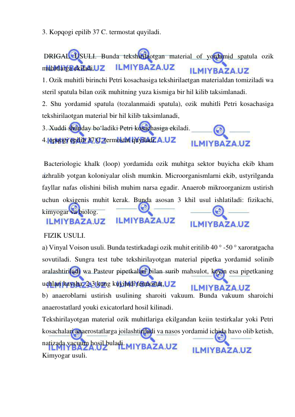  
 
3. Kopqogi epilib 37 C. termostat quyiladi. 
 
 DRIGAL USULI. Bunda tekshirilaotgan material of yordamid spatula ozik 
muhitlarga ekiladi. 
1. Ozik muhitli birinchi Petri kosachasiga tekshirilaetgan materialdan tomiziladi wa 
steril spatula bilan ozik muhitning yuza kismiga bir hil kilib taksimlanadi. 
2. Shu yordamid spatula (tozalanmaidi spatula), ozik muhitli Petri kosachasiga 
tekshirilaotgan material bir hil kilib taksimlanadi, 
3. Xuddi shunday bo‘ladiki Petri kosachasiga ekiladi. 
4. opqogi epilib 37 C. termostat quyiladi. 
 
 Bacteriologic khalk (loop) yordamida ozik muhitga sektor buyicha ekib kham 
azhralib yotgan koloniyalar olish mumkin. Microorganismlarni ekib, ustyrilganda 
fayllar nafas olishini bilish muhim narsa egadir. Anaerob mikroorganizm ustirish 
uchun oksigenis muhit kerak. Bunda asosan 3 khil usul ishlatiladi: fizikachi, 
kimyogar va biolog. 
 
 FIZIK USULI. 
a) Vinyal Voison usuli. Bunda testirkadagi ozik muhit eritilib 40 ° -50 ° xaroratgacha 
sovutiladi. Sungra test tube tekshirilayotgan material pipetka yordamid solinib 
aralashtiriladi wa Pasteur pipetkalari bilan surib mahsulot, keyin esa pipetkaning 
uchlari kavsha. 2-3 kung kuyiladi termostat. 
b) anaeroblarni ustirish usulining sharoiti vakuum. Bunda vakuum sharoichi 
anaerostatlard youki exicatorlard hosil kilinadi. 
Tekshirilayotgan material ozik muhitlariga ekilgandan keiin testirkalar yoki Petri 
kosachalari anaerostatlarga joilashtiriladi va nasos yordamid ichida havo olib ketish, 
natizada vacuum hosil buladi. 
Kimyogar usuli. 
