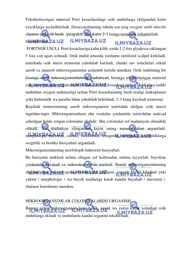  
 
Tekshirilayotgan material Petri kosachasidagi ozik muhitlarga ekilgandan keiin 
exiciklarga joylashtiriladi. Desiccatorlarning tubida esa uzig oxygen surib oluvchi 
chemist yetkazib berdi. /piragalol/. Desikator 2-3 kunga termostat joilantiriladi. 
biologik usul. 
 FORTNER USULI. Petri kosachasiga kalin kilib, uzida 1-2 foiz glyukoza saklangan 
5 foiz con agari solinadi. Ozik muhit urtasida yordamn sterilized scalpel kirkiladi, 
natizhada ozik muxit termostat yahshilab kuriladi, chunki suv tomchilari orkali 
aerob va anaerob mikroorganizmlar aralashib ketishi mumkin. Ozik muhitning bir 
kismiga aerob mikroorganizmlarning madaniyati, kismiga tekshirilaotgan material 
yoki anaerob mikroorganizmlar ekiladi va Petri kosachasi epiladi. Ichkariga tashki 
muhitdan oxygen tushmasligi uchun Petri kosachasining bush oraligi leukoplaster 
yoki buttermilk wa parafin bilan yahshilab bekitiladi. 2-3 kung kuyiladi termostat. 
Kuyiladi termostatining aerob mikroorganizm ustirishda ekilgan ozik muxit 
tugridan-tugri. Mikroorganizmlarni shu vositalar yordamida ustirishdan maksad 
azhralgan holda yotgan colonialar olishdir. Shu colonialar sof madaniyati olinadida 
olinadi. Sof madaniyat olingandan keyin uning xususiyiyatlari urganiladi: 
morphologic-tinctorial, culture, biochemist, toxigenlik, antigenlik, antibiotiklarga 
sezgirlik va boshka husiyatlari urganiladi. 
Mikroorganizmlarning morfologik-tinktorial husiyatlari. 
Bu husiyatni aniklash uchun olingan sof kulturadan surtma tayyerlab, buyoklar 
yordamida buyaladi va mikroskop ostida kuriladi. Bunda mikroorganizmlarning 
shaklini, zhoi holatini sporasi bormi yoki yukligini, capsule khosil kiladimi yoki 
yukmi / morphologic / wa buyok usullariga karab kandai buyaladi / tinctorial /, 
shularni kurishimiz mumkin. 
 
MIKROORGANIZMLAR COLONIYALARINI URGANISH 
Buning uchun mikroorganizm-larni kattik, suyuk wa yarim kattik xolatdagi ozik 
muhitlarga ekiladi va muhitlarda kandai usganini tekshiriladi. 
 
